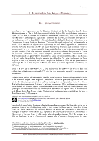 P a g e | 11
Laurence Rumeau | Rapport Licence professionnelle « Management des ressources numériques » | Juin 2013
1.2 LE PROJET OPEN DATA TOULOUSE METROPOLE
1.2.1 NAISSANCE DU PROJET
Les élus et les responsables de la Direction Générale et de la Direction des Systèmes
d'Information de la Ville et de la Communauté Urbaine étaient déjà sensibilisés au mouvement
Open Data et aux premières initiatives de collectivités territoriales, mais c’est une lettre
ouverte21 (visée par cinquante signataires : collectifs de citoyens, associations, entreprises et
particuliers) envoyée le 4 avril 2011 à Pierre Cohen, Maire de la ville Toulouse et Président de la
Communauté Urbaine du Grand Toulouse (Toulouse Métropole aujourd’hui), qui déclencha le
projet : « Les citoyens et organisations signataires de cette lettre appellent la Communauté
Urbaine du Grand Toulouse à mettre en œuvre l’ouverture de toutes leurs données publiques
non-nominatives et ne relevant pas de la vie privée, de la sécurité ou du droit commercial. Pour
garantir le succès d’une telle opération, nous attirons votre attention sur l’importance de rendre
les données accessibles sous forme complète, primaire, opportune, exploitable, non-
discriminatoire et non-propriétaire. Nous attirons votre attention sur l’importance du choix de
la licence selon laquelle les données peuvent être libérées. Ce choix conditionne de façon
majeure le succès d’une telle opération. L’emploi de la licence ODbL 1.0 est généralement
encouragé de par le monde pour instaurer des droits et devoirs équilibrés pour toutes les
parties. »
Entre le 4 avril et le 22 Octobre 2011, date d’ouverture de l’entrepôt de données des deux
collectivités, data.toulouse-metropole.fr22, plus de cent cinquante signataires rejoignirent ce
mouvement.
Une rencontre eut lieu très rapidement entre les futurs membres du comité de pilotage du projet
et des membres d’Open Street Map23, de l’association Toulibre et quelques signataires pour faire
un état des désidérata, des modalités techniques, des points juridiques et du choix de la licence
de réutilisation des données. Cette concertation ne manque pas d’être soulignée, même deux ans
après comme par exemple lors du Toulouse Hacker Space Factory où le vice-président de l’April
(principale association française de promotion et de défense du logiciel libre) et membre très
actif d’Open Street Map France retraça l’histoire du projet devant une assemblée de libristes et
de militants pour l’e-démocratie.
La volonté de coopération des deux collectivités avec la communauté du libre, très active sur le
territoire, favorisa une réutilisation gratuite et sans entrave juridique, avec le choix de la licence
ODbl. Le Conseil Municipal de Toulouse délibéra en faveur de l’ouverture de ses données
publiques et de leurs réutilisations le 23 septembre 2011 suivi par le Conseil de Communauté le
29 septembre. Une note de service fût ensuite adressée aux Directeurs et Chefs des services de la
Ville de Toulouse et de la Communauté Urbaine afin d’annoncer l’engagement des deux
21 OpendataToulouse. Lettre au Grand Toulouse [en ligne]. Disponible sur : http://opendata-
toulouse.numahel.net/doku.php/lettre%20/ (consulté le 20.05.2013).
22 ToulouseMetropole.data [en ligne]. Disponible sur : http://data.toulouse-metropole.fr/.
23 Communes.fr. Quand Open Street Map séduit les institutionnels français [en ligne]. Disponible sur :
http://blogfr.communes.com/openstreetmap-villes-france.html (consulté le 20.05.2013).
Tweet lors de la conférence sur l’Open Data #THSF du 24.05.2013
 