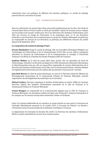 P a g e | 12
Laurence Rumeau | Rapport Licence professionnelle « Management des ressources numériques » | Juin 2013
collectivités dans une politique de diffusion des données publiques. Le comité de pilotage
pouvait dès lors concrétiser le projet.
1.2.2 LE COMITE DE PILOTAGE PROJET
Dans les collectivités, les projets Open Data sont portés politiquement par les élus. Une étude de
l’activité Open Data en France menée en 2012 par Serdalab24 auprès de soixante acteurs indique
que les projets sont ensuite confiés pour 36 % aux Directions des Systèmes d’Information, pour
16% aux services en charge de l’innovation et du numérique, pour 11 % aux Directions
Générales et aux Directions de la communication. Le projet de Toulouse Métropole est piloté par
un responsable de chacune de ses Directions. Je participe aux différentes réunions du comité
depuis le 06 Septembre 2012.
La composition du Comité de pilotage Projet :
Erwane Monthubert dirige le comité de pilotage. Elle est Conseillère Municipale Déléguée aux
Technologies de l’Information et de la Communication (T.I.C). Elle est par ailleurs enseignant
chercheur en Sciences de l'Information et de la Communication et enseigne à l’Université
Toulouse II Le Mirail et à l’Institut des Etudes Politiques (IEP) de Toulouse.
Sandrine Mathon est le Chef du projet Open Data. Juriste, elle est spécialiste du Droit de
l'informatique. Attachée à la Direction juridique de la CNIL (Commission Nationale Informatique
et Libertés) pendant huit ans, elle est aujourd’hui responsable du service Administration de la
Direction des Systèmes d'Information de la Ville et de la Communauté Urbaine. Sandrine Mathon
est régulièrement interviewée par des médias afin de présenter et promouvoir le projet.
Jean-Noël Marrot est Chef de projet Numérique au sein de la Direction Générale Adjointe du
Développement Economique de la Communauté Urbaine de Toulouse Métropole, autorité
organisatrice du développement du numérique sur le territoire.
Michael Combes, Directeur Logistique et Système d'Information en janvier 2008 est à présent
Directeur Adjoint des Systèmes d'Information mutualisés de la ville de Toulouse et la
Communauté Urbaine de Toulouse Métropole.
Franck Menigou est responsable de la communication digitale pour la Ville de Toulouse et
Toulouse Métropole. Les principaux médias qu’il gère sont Toulouse.fr, Toulouse-metropole.fr et
les comptes sur les réseaux sociaux dont notamment Twitter et Facebook.
Grâce à la volonté indéfectible de ses membres, le projet aboutit six mois après à l’ouverture de
l’entrepôt officiellement annoncée le 22 octobre 2011 à l’occasion du Festival « La Novela »,
l’évènement annuel incontournable de la médiation scientifique à Toulouse.
Le déploiement de l’entrepôt de données fût confié à la Direction des Systèmes d’information
(DSI) et au pôle multimédia du service de la communication.
24 SerdaLAB. Open Data en France: acteurs, projets et tendances. Paris : Serdalab, 2012, les études sectorielles, 227 p.
 