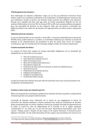 P a g e | 14
Laurence Rumeau | Rapport Licence professionnelle « Management des ressources numériques » | Juin 2013
Téléchargement des données :
Pour télécharger les données, l’utilisateur clique sur un lien qui déclenche l’ouverture d’une
fenêtre relative aux conditions d’utilisation et de réutilisation. Le téléchargement commence dès
que l’utilisateur accepte la licence. Les données brutes peuvent être publiées sous plusieurs
formats (csv, mapinfo, kml kmz, pdf, jpg, xml). Le format propriétaire Mapinfo est issu du
système d’information de service SIG, les formats PDF ou JPG sont exceptionnellement proposés
pour des descriptifs de données ou des imageries telles que des posters. L’ensemble des
différents fichiers d’un même jeu de données est regroupé dans une même archive compressée
(ZIP).
Administration des données :
Le site est administrable via une interface « back office » sécurisée (authentification et protocole
HTTPS). Deux profils distincts y accèdent, le contributeur (Editeur) qui alimente le portail de
données et les administrateurs qui possèdent en plus les droits pour ouvrir les comptes
contributeurs, agir sur l’architecture de l’entrepôt, rédiger et éditer du contenu rédactionnel.
Création manuelle des fiches :
Le créateur de fiches doit remplir les champs descriptifs obligatoires (o) ou facultatifs (f),
répétables (r), en saisie libre (s.l.) suivants :
 Titre de la donnée (o) (s.l.)
 Description de la donnée (o) (s.l.)
 Villes concernées (o) (r)
 Mots clés ou folksonomie (f) (r) (s.l.)
 Descripteurs Inspire (f)
 Fréquence de mise à jour de la donnée ou durée de validité (o) (s.l.)
 Type de licence (o)
 Propriétaire de la donnée (o) (s.l.)
 Catégorie principale (o)
 Catégories secondaires (f)
 Formats des fichiers (o) (r)
La date de création de la donnée ainsi que celle de la dernière mise à jour du jeu de donnée sont
enregistrées automatiquement.
Création et mise à jour des données par lot :
Même si la majorité des contributeurs publient leurs données de façon manuelle, un dispositif de
versement par lots sera proposé ultérieurement.
L’entrepôt de données d’une collectivité est la vitrine de son engagement en faveur de
l’ouverture des données publiques. Certains proposent des outils de visualisation de données
(data-visualisation) plus ou moins complexes comme par exemple l’entrepôt du département de
la Saône et Loire28 ou celui du département de la Gironde et de la région Aquitaine
« Datalocale.fr »29. Un choix qui n’a pas été fait pour data.toulouse-metropole.fr pour deux
raisons : l’équipe projet à disposé de peu temps et de moyens (humains et financiers) pour
déployer l’entrepôt ; de tels outils nécessitent de faire appel à des prestataires de services et le
28 CG Saone et Loire. Open Data 71 [en ligne]. Disponible sur http://www.opendata71.fr/ (consulté le 25.05.2013).
29 CG et Région Aquitaine. Datalocale [en ligne]. Disponible sur : http://www.datalocale.fr/ (consulté le 25.05.2013).
 