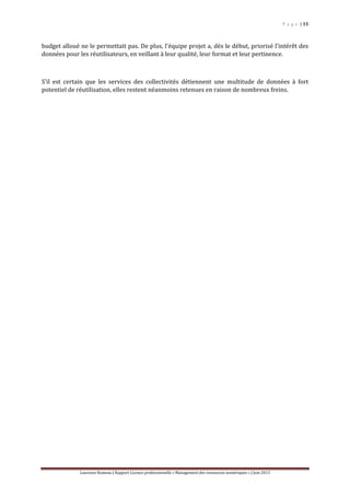 P a g e | 15
Laurence Rumeau | Rapport Licence professionnelle « Management des ressources numériques » | Juin 2013
budget alloué ne le permettait pas. De plus, l’équipe projet a, dès le début, priorisé l’intérêt des
données pour les réutilisateurs, en veillant à leur qualité, leur format et leur pertinence.
S’il est certain que les services des collectivités détiennent une multitude de données à fort
potentiel de réutilisation, elles restent néanmoins retenues en raison de nombreux freins.
 