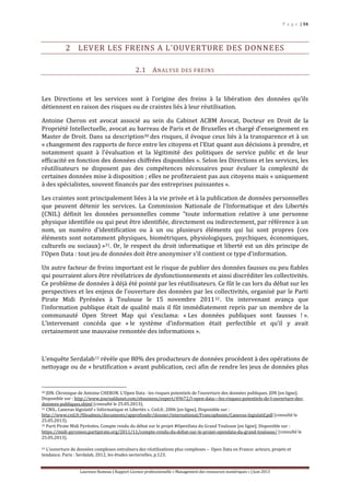 P a g e | 16
Laurence Rumeau | Rapport Licence professionnelle « Management des ressources numériques » | Juin 2013
2 LEVER LES FREINS A L’OUVERTURE DES DONNEES
2.1 ANALYSE DES FREINS
Les Directions et les services sont à l’origine des freins à la libération des données qu’ils
détiennent en raison des risques ou de craintes liés à leur réutilisation.
Antoine Cheron est avocat associé au sein du Cabinet ACBM Avocat, Docteur en Droit de la
Propriété Intellectuelle, avocat au barreau de Paris et de Bruxelles et chargé d’enseignement en
Master de Droit. Dans sa description30 des risques, il évoque ceux liés à la transparence et à un
« changement des rapports de force entre les citoyens et l'Etat quant aux décisions à prendre, et
notamment quant à l'évaluation et la légitimité des politiques de service public et de leur
efficacité en fonction des données chiffrées disponibles ». Selon les Directions et les services, les
réutilisateurs ne disposent pas des compétences nécessaires pour évaluer la complexité de
certaines données mise à disposition ; elles ne profiteraient pas aux citoyens mais « uniquement
à des spécialistes, souvent financés par des entreprises puissantes ».
Les craintes sont principalement liées à la vie privée et à la publication de données personnelles
que peuvent détenir les services. La Commission Nationale de l'Informatique et des Libertés
(CNIL) définit les données personnelles comme "toute information relative à une personne
physique identifiée ou qui peut être identifiée, directement ou indirectement, par référence à un
nom, un numéro d'identification ou à un ou plusieurs éléments qui lui sont propres (ces
éléments sont notamment physiques, biométriques, physiologiques, psychiques, économiques,
culturels ou sociaux) »31. Or, le respect du droit informatique et liberté est un dès principe de
l’Open Data : tout jeu de données doit être anonymiser s’il contient ce type d’information.
Un autre facteur de freins important est le risque de publier des données fausses ou peu fiables
qui pourraient alors être révélatrices de dysfonctionnements et ainsi discréditer les collectivités.
Ce problème de données à déjà été pointé par les réutilisateurs. Ce fût le cas lors du débat sur les
perspectives et les enjeux de l’ouverture des données par les collectivités, organisé par le Parti
Pirate Midi Pyrénées à Toulouse le 15 novembre 201132. Un intervenant avança que
l’information publique était de qualité mais il fût immédiatement repris par un membre de la
communauté Open Street Map qui s’exclama: « Les données publiques sont fausses ! ».
L’intervenant concéda que « le système d’information était perfectible et qu’il y avait
certainement une mauvaise remontée des informations ».
L’enquête Serdalab33 révèle que 80% des producteurs de données procèdent à des opérations de
nettoyage ou de « brutification » avant publication, ceci afin de rendre les jeux de données plus
30 JDN. Chronique de Antoine CHERON. L’Open Data : les risques potentiels de l’ouverture des données publiques. JDN [en ligne].
Disponible sur : http://www.journaldunet.com/ebusiness/expert/49672/l-open-data---les-risques-potentiels-de-l-ouverture-des-
donnees-publiques.shtml (consulté le 25.05.2013).
31 CNIL. Canevas législatif « Informatique et Libertés ». Cnil.fr, 2006 [en ligne]. Disponible sur :
http://www.cnil.fr/fileadmin/documents/approfondir/dossier/international/Francophonie/Canevas-legislatif.pdf (consulté le
25.05.2013).
32 Parti Pirate Midi Pyrénées. Compte rendu du débat sur le projet #OpenData du Grand Toulouse [en ligne]. Disponible sur :
https://midi-pyrenees.partipirate.org/2011/11/compte-rendu-du-debat-sur-le-projet-opendata-du-grand-toulouse/ (consulté le
25.05.2013).
33 L’ouverture de données complexes entraînera des réutilisations plus complexes – Open Data en France: acteurs, projets et
tendance. Paris : Serdalab, 2012, les études sectorielles, p.123.
 