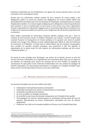 P a g e | 17
Laurence Rumeau | Rapport Licence professionnelle « Management des ressources numériques » | Juin 2013
facilement exploitables par les réutilisateurs. Les agents des services peuvent ainsi y voir une
contrainte et une surcharge de travail.
D’autre part, les collectivités confient nombre de leurs missions de service public à des
délégataires publics ou privés. Les données des délégataires de services publics (DSP) sont
particulièrement convoitées pour leur fort potentiel de réutilisation notamment pour la création
d’applications mobiles ; les contrats signés n’obligent pas les délégataires à fournir gratuitement
leurs données et cela ne constitue plus un frein mais un réel verrou à leur mise à disposition.
Certains responsables de collectivités engagées dans le mouvement Open Data travaillent d’ores
et déjà sur de nouveaux modèles de contrats ou les renégocient afin de devenir propriétaires de
ces données.
Claire Gallon, responsable de l’association citoyenne Libertic, explique ainsi que « dans un
contexte de forte pression fiscale et d’efforts demandés aux français, il paraît d’autant plus
essentiel d’assurer la transparence de l’action publique et de garantir une action de qualité
orientée vers l’usager. Une réflexion est donc indispensable pour définir le cadre de l’extension
de l’ouverture et le délimiter. Si l’open data ne devait libérer que des données consensuelles,
sans remettre en question certaines pratiques, nous passerions à côté des objectifs et
opportunités de ce projet social. Or cela requière du volontarisme politique qui fait encore
cruellement défaut. »34.
En amont de toute stratégie pour développer une culture de la donnée ouverte au sein des
services des deux collectivités, ma compréhension du mouvement Open Data, de ses enjeux et
ses attentes est essentielle pour assurer les missions qui me sont confiées. Je complète ma
connaissance du sujet grâce à mes recherches d’information avec une analyse du catalogue de
données disponibles sur data.toulouse-metropole.fr et m’appuie sur l’enquête Serdalab35 pour
mieux cerner l’activité Open Data en France au sein des collectivités.
2.2 MISSIONS, ANALYSE DE L’EXISTANT ET DES BESOINS
Les missions principales qui me sont confiées sont celles :
 d’administrer l’entrepôt data.toulouse-metropole.fr
 d’identifier les données des services communautaires et municipaux
 d’intensifier la publication de données
 de créer et publier un catalogue de données
 de surveiller la mise à jour des données à disposition sur l’entrepôt et leur qualité
 d’accompagner les services communautaires et municipaux (structuration des jeux de
données, détermination du niveau d’information, description des jeux de donnée,
publication)
 d’effectuer une veille sur les données publiées en France et sur l’actualité Open Data
34Libertic. Couvrez ces données que m’on de saurait voir [en ligne]. Disponible sur :
http://libertic.wordpress.com/2012/11/03/couvrez-ces-donnees-que-lon-ne-saurait-voir/ (consulté le 25.05.2013).
35 SerdaLAB. Open Data en France: acteurs, projets et tendances. Paris : Serdalab, 2012, les études sectorielles, 227 p.
 