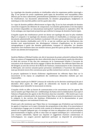 P a g e | 20
Laurence Rumeau | Rapport Licence professionnelle « Management des ressources numériques » | Juin 2013
La « typologie des données produites et réutilisables selon les organismes publics interrogés »
(fig. 1) me permet de cerner rapidement quels types de documents sont susceptibles d’être
détenus par les deux collectivités, potentiellement publiables et constituant un fort intérêt pour
les réutilisateurs. Les documents administratifs, les données géographiques, budgétaires et
statistiques et des marchés publics sont les quatre plus cités.
Le « type de données publiées effectivement en ligne» (fig. 2) sur les huit entrepôts de données
concernés m’apporte des éléments de comparaison. Les données géolocalisées et de description
du territoire disponibles sur data.toulouse-metropole.fr représentaient en septembre 2012 78
% du catalogue, une importante proportion qui confirme le manque de données d’autres types.
L’enquête auprès des réutilisateurs privés me donne une typologie des jeux les plus réutilisés
(fig.3) et comparée à la typologie des données produites et réutilisables, je remarque que les
documents administratifs sont réutilisés à seulement 12% alors que les producteurs les classent
en tête des données réutilisables soit à 54 % ; ce qui me confirme que les réutilisateurs des
données sont majoritairement des développeurs créateurs d’applications ou de services
cartographiques à partir des données géolocalisées, transport et culturelles. Les données
citoyennes sont réutilisées dans une moindre mesure, peut-être parce qu’elles ne répondent pas
encore aux attentes de transparence.
Sandrine Mathon et Michael Combes ont, dès le lancement du projet, présenté la démarche Open
Data, ses enjeux et l’engagement des deux collectivités dans le mouvement auprès des directeurs
et chefs des services et des élus des communes de la Communauté Urbaine à l’occasion de
rencontres et de réunions afin de les engager à libérer des données. Des référents Open Data ont
été désignés au sein des services de la Mairie de Toulouse, communautaires et des communes de
la Métropole, soit environ soixante-quinze personnes sensibilisées à l’ouverture des données,
mais qui devaient encore être convaincues pour qu’elles incitent leurs services à les libérer.
Je perçois rapidement le besoin d’informer régulièrement les référents Open Data sur le
mouvement et les enjeux en complément des nombreuses démarches réalisées par mes
responsables.
Une enquête menée par le GRICO41 (réseaux de recherche sur les devenirs numériques) de juin à
décembre 2012 auprès de 1300 agents de collectivités me fournit de nouvelles pistes
stratégiques pour intensifier le mouvement en interne.
L’enquête révèle en effet un besoin de communication et de concertation avec les agents. Elle
met en lumière que l’Open Data est « emblématique du hiatus entre la médiatisation d’un sujet et
l’absence d’implication des agents et des Directions dans leur ensemble ». Elle montre que si une
part des agents a entendu parler du mouvement Open Data, ce sont principalement ceux issus de
la catégorie A, des services des Systèmes d’Information et de la documentation et pour
seulement vingt pour cent seulement d’entre eux.
D’autre part, elle mentionne que l’Open Data ne s’accompagne pas d’initiatives qui inciteraient
les agents à s’exprimer sur le sujet, à formuler des propositions et des idées. Si la concertation et
la coopération s’engage avec la société civile comme je le démontre dans la première partie, les
auteurs de l’enquête indiquent que « la stratégie est mise en adéquation avec les prescriptions
gouvernementales et légales, qu’elle se situe dans un rapport mimétique (et « concurrentiel »)
avec d’autres collectivités, répond aux réquisits et suggestions d’acteurs commerciaux et
technologiques. Les usagers peuvent également participer au dispositif de prescription,
41 Maryse Carmes. GRICO. Les collectivités numériques vues par leurs agents. Synthèse des résultats, 2013
 