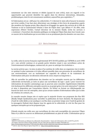 P a g e | 21
Laurence Rumeau | Rapport Licence professionnelle « Management des ressources numériques » | Juin 2013
notamment sur des sites internes et dédiés (quand ils sont créés), mais ces regards et les
opportunités que peuvent identifier les agents dans les diverses interactions, demandes,
problématiques, dont ils ont connaissance semblent, aujourd’hui, peu exploitées »42
.
Si l’information est un « défi pour les collectivités »43, il devient le mien afin d’assurer la mission
qui m’est confiée. Il me faut alors déterminer une stratégie et être force de proposition auprès
des membres de l’équipe projet. Mon objectif est d’engager les agents des services de la Ville de
Toulouse et de la Communauté Urbaine à faire de l’Open data « par défaut »44. En effet, cette
expression d’Henri Verdier, l’actuel directeur de la mission Etalab, invite les services à
« routiniser » l’ouverture des données publiques en intégrant l’Open Data dans leur travail, sans
se soucier de la réutilisation qui en sera faite et en ne produisant plus les données «en vase clos».
2.3 DATA STRATEGIE
2.3.1 CELLULE DE VEILLE
La veille, selon la norme française expérimentale XP X 50‐053 publiée par l’AFNOR en avril 1998
est « une activité continue et en grande partie itérative visant à une surveillance active de
l’environnement technologique, commercial, etc. pour en anticiper les évolutions ».
La norme précise que « la mise en place d’un système de veille dans un organisme vise à rendre
ce système le plus autonome et le plus efficace possible dans son processus de surveillance de
son environnement, ceci en maximisant ses capacités de collecte et de traitement de
l’information utile pour ses décisions relevant de court, moyen ou long terme ».
Afin de surveiller les publications des données sur les entrepôts ouverts par les différentes
collectivités territoriales, je mets en place une surveillance de type « push » pour recevoir les
informations de manière automatique que je pourrais ainsi consulter régulièrement. J’identifie
très facilement les différents entrepôts ouverts ou en projet grâce à la carte interactive45 réalisée
et mise à disposition par l’association Libertic. Un fichier en format csv téléchargeable me
fournit les liens vers les entrepôts, ainsi qu’un certain nombre d’informations telles que la date
de création, les contacts, etc..
Je consulte ensuite chaque site et repère que la majorité d’entre eux proposent des flux RSS
(Really Simple Syndication) pour surveiller la publication de leurs données. Ne disposant pas
d’outil de veille dédié, je me syndique à ces flux dans un premier temps avec l’outil de gestion de
la messagerie Outlook dont dispose tous les agents de la collectivité. Je crée les flux pour les
quelques entrepôts qui ne les proposent pas.
J’étends ensuite ma veille avec une surveillance de sites web susceptibles de concerner l’Open
Data et je cible les sources en définissant préalablement un plan de veille. L’information que je
42 Ibidem p.11.
43RIVE M. L’information, un défi pour les collectivités. Documentaliste - Science de l’information, 2012, vol.49 N°4, p.44-59.
44PC Impact. Interview d’Henri Verdier (Etalab) “faire de l’open data par défaut [en ligne]. Disponible sur :
http://www.pcinpact.com/news/77442-interview-dhenri-verdier-etalab-faire-open-data-par-defaut.htm (consulté le 25.05.2013).
45 Libertic. Open Data Map [en ligne]. Disponible sur : http://www.opendata-map.org/
 