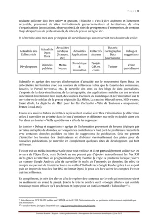 P a g e | 22
Laurence Rumeau | Rapport Licence professionnelle « Management des ressources numériques » | Juin 2013
souhaite collecter doit être utile46 et gratuite, « blanche » c'est-à-dire aisément et licitement
accessible, provenant de sites institutionnels gouvernementaux et territoriaux, de sites
d’organisations (associations, observatoires), de sites de groupements d’entreprises, de certains
blogs d’experts ou de professionnels, de sites de presse en ligne, etc..
Je détermine ainsi mes axes principaux de surveillance qui constitueront mes dossiers de veille :
Actualités des
Collectivités
Actualités
Open
Data
Actualités
juridique
(licences,
etc.)
Actualités
Applications
Collectifs
citoyens
Dataviz
Cartographie
Data
Journalisme
Debug et
suggestions
Développeurs
Données
publiées
Média
locaux
Numérique
&
innovation
Projets
O.D. en
cours
Twitter
Veille
quotidienne
J’identifie et agrège des sources d’information d’actualité sur le mouvement Open Data, les
collectivités territoriales avec des sources de références telles que la Gazette des communes,
Localtis, le Portail territorial, etc.. Je surveille des sites ou des blogs de data journalistes,
d’experts de la data-visualisation, de la cartographie, des applications mobiles car ces services
concernent directement mon sujet, des sources d’acteurs du numérique et de l’innovation sur le
territoire et de médias de la presse régionale (La Mêlée, La cantine, Objectif news, MID e-news,
Carré d’info, La dépêche du Midi pour les fils d’actualité « Ville de Toulouse » uniquement,
France 3 sud, etc.).
Toutes ces sources fiables identifiées représentent environ cent flux d’information. Je détermine
celles à surveiller en priorité dans le but d’optimiser et délimiter ma veille et double alors ces
flux dans un dossier « Veille quotidienne » afin de les regrouper.
Le dossier « Debug et suggestions » agrège de l’information provenant de forums déployés par
certains entrepôts de données sur lesquels les contributeurs font part de problèmes rencontrés
avec certaines données publiées ou bien de suggestions de publication. Cela me permet
d’identifier les besoins des réutilisateurs et d’obtenir éventuellement des pistes pour de
nouvelles publications. Je surveille en complément quelques sites de développeurs qui font
référence.
Twitter est un média incontournable pour tout veilleur et il est particulièrement utilisé par les
acteurs de l’Open Data, mais Outlook ne me permet pas d’ajouter manuellement les flux RSS
créés grâce à l’interface de programmation (API) Twitter. Je règle ce problème lorsque j’ouvre
un compte Google Analytic afin de surveiller le trafic de l’entrepôt de données. En effet, ce
compte me permet de transférer toute ma veille d’Outlook vers Google Reader grâce à un export
puis un import de tous les flux RSS en format Opml. Je peux dès lors suivre les comptes Twitter
qui font référence.
En complément, je crée des alertes afin de repérer des contenus sur le web qui mentionneraient
ou mettraient en avant le projet. J’exclu le très le célèbre outil « Google Alerte » qui semble
beaucoup moins efficace qu’à ses débuts et j’opte pour un outil alternatif « Talkwalker47 ».
46 Selon la norme XP X 50‐053 publiée par l’AFNOR en Avril 1998, l’information utile est pertinente et directement exploitable par
son destinataire.
47 TalwalkerAlerts. [en ligne] Disponible sur : http://www.talkwalker.com/fr/alerts.
 