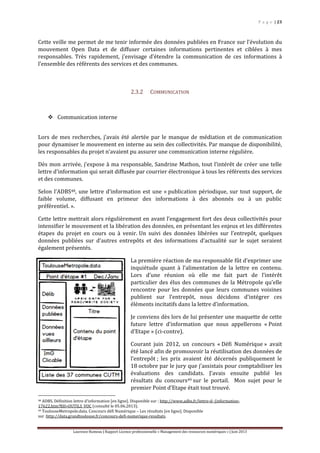 P a g e | 23
Laurence Rumeau | Rapport Licence professionnelle « Management des ressources numériques » | Juin 2013
Cette veille me permet de me tenir informée des données publiées en France sur l’évolution du
mouvement Open Data et de diffuser certaines informations pertinentes et ciblées à mes
responsables. Très rapidement, j’envisage d’étendre la communication de ces informations à
l’ensemble des référents des services et des communes.
2.3.2 COMMUNICATION
 Communication interne
Lors de mes recherches, j’avais été alertée par le manque de médiation et de communication
pour dynamiser le mouvement en interne au sein des collectivités. Par manque de disponibilité,
les responsables du projet n’avaient pu assurer une communication interne régulière.
Dès mon arrivée, j’expose à ma responsable, Sandrine Mathon, tout l’intérêt de créer une telle
lettre d’information qui serait diffusée par courrier électronique à tous les référents des services
et des communes.
Selon l’ADBS48, une lettre d’information est une « publication périodique, sur tout support, de
faible volume, diffusant en primeur des informations à des abonnés ou à un public
préférentiel. ».
Cette lettre mettrait alors régulièrement en avant l’engagement fort des deux collectivités pour
intensifier le mouvement et la libération des données, en présentant les enjeux et les différentes
étapes du projet en cours ou à venir. Un suivi des données libérées sur l’entrepôt, quelques
données publiées sur d’autres entrepôts et des informations d’actualité sur le sujet seraient
également présentés.
La première réaction de ma responsable fût d’exprimer une
inquiétude quant à l’alimentation de la lettre en contenu.
Lors d’une réunion où elle me fait part de l’intérêt
particulier des élus des communes de la Métropole qu’elle
rencontre pour les données que leurs communes voisines
publient sur l’entrepôt, nous décidons d’intégrer ces
éléments incitatifs dans la lettre d’information.
Je conviens dès lors de lui présenter une maquette de cette
future lettre d’information que nous appellerons « Point
d’Etape » (ci-contre).
Courant juin 2012, un concours « Défi Numérique » avait
été lancé afin de promouvoir la réutilisation des données de
l’entrepôt ; les prix avaient été décernés publiquement le
18 octobre par le jury que j’assistais pour comptabiliser les
évaluations des candidats. J’avais ensuite publié les
résultats du concours49 sur le portail. Mon sujet pour le
premier Point d’Etape était tout trouvé.
48 ADBS. Définition lettre d’information [en ligne]. Disponible sur : http://www.adbs.fr/lettre-d- (information-
17622.htm?RH=OUTILS_VOC (consulté le 05.06.2013).
49 ToulouseMetropole.data. Concours défi Numérique – Les résultats [en ligne]. Disponible
sur :http://data.grandtoulouse.fr/concours-defi-numerique-resultats.
 