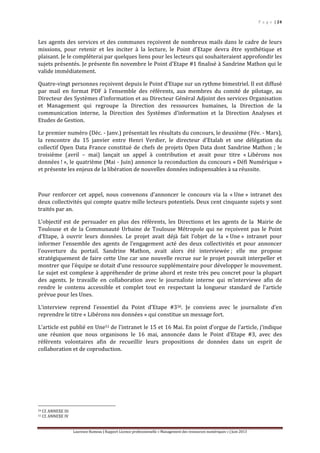 P a g e | 24
Laurence Rumeau | Rapport Licence professionnelle « Management des ressources numériques » | Juin 2013
Les agents des services et des communes reçoivent de nombreux mails dans le cadre de leurs
missions, pour retenir et les inciter à la lecture, le Point d’Etape devra être synthétique et
plaisant. Je le compléterai par quelques liens pour les lecteurs qui souhaiteraient approfondir les
sujets présentés. Je présente fin novembre le Point d’Etape #1 finalisé à Sandrine Mathon qui le
valide immédiatement.
Quatre-vingt personnes reçoivent depuis le Point d’Etape sur un rythme bimestriel. Il est diffusé
par mail en format PDF à l’ensemble des référents, aux membres du comité de pilotage, au
Directeur des Systèmes d’information et au Directeur Général Adjoint des services Organisation
et Management qui regroupe la Direction des ressources humaines, la Direction de la
communication interne, la Direction des Systèmes d’information et la Direction Analyses et
Etudes de Gestion.
Le premier numéro (Déc. - Janv.) présentait les résultats du concours, le deuxième (Fév. - Mars),
la rencontre du 15 janvier entre Henri Verdier, le directeur d'Etalab et une délégation du
collectif Open Data France constitué de chefs de projets Open Data dont Sandrine Mathon ; le
troisième (avril – mai) lançait un appel à contribution et avait pour titre « Libérons nos
données ! », le quatrième (Mai - Juin) annonce la reconduction du concours « Défi Numérique »
et présente les enjeux de la libération de nouvelles données indispensables à sa réussite.
Pour renforcer cet appel, nous convenons d’annoncer le concours via la « Une » intranet des
deux collectivités qui compte quatre mille lecteurs potentiels. Deux cent cinquante sujets y sont
traités par an.
L’objectif est de persuader en plus des référents, les Directions et les agents de la Mairie de
Toulouse et de la Communauté Urbaine de Toulouse Métropole qui ne reçoivent pas le Point
d’Etape, à ouvrir leurs données. Le projet avait déjà fait l’objet de la « Une » intranet pour
informer l’ensemble des agents de l’engagement acté des deux collectivités et pour annoncer
l’ouverture du portail. Sandrine Mathon, avait alors été interviewée ; elle me propose
stratégiquement de faire cette Une car une nouvelle recrue sur le projet pouvait interpeller et
montrer que l’équipe se dotait d’une ressource supplémentaire pour développer le mouvement.
Le sujet est complexe à appréhender de prime abord et reste très peu concret pour la plupart
des agents. Je travaille en collaboration avec le journaliste interne qui m’interviewe afin de
rendre le contenu accessible et complet tout en respectant la longueur standard de l’article
prévue pour les Unes.
L’interview reprend l’essentiel du Point d’Etape #350. Je conviens avec le journaliste d’en
reprendre le titre « Libérons nos données » qui constitue un message fort.
L’article est publié en Une51 de l’intranet le 15 et 16 Mai. En point d’orgue de l’article, j’indique
une réunion que nous organisons le 16 mai, annoncée dans le Point d’Etape #3, avec des
référents volontaires afin de recueillir leurs propositions de données dans un esprit de
collaboration et de coproduction.
50 Cf. ANNEXE III
51 Cf. ANNEXE IV
 