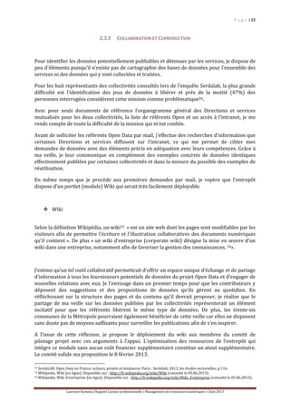 P a g e | 25
Laurence Rumeau | Rapport Licence professionnelle « Management des ressources numériques » | Juin 2013
2.3.3 COLLABORATION ET COPRODUCTION
Pour identifier les données potentiellement publiables et détenues par les services, je dispose de
peu d’éléments puisqu’il n’existe pas de cartographie des bases de données pour l’ensemble des
services ni des données qui y sont collectées et traitées.
Pour les huit représentants des collectivités consultés lors de l’enquête Serdalab, la plus grande
difficulté est l’identification des jeux de données à libérer et près de la moitié (47%) des
personnes interrogées considèrent cette mission comme problématique52.
Avec pour seuls documents de référence l’organigramme général des Directions et services
mutualisés pour les deux collectivités, la liste de référents Open et un accès à l’intranet, je me
rends compte de toute la difficulté de la mission qui m’est confiée.
Avant de solliciter les référents Open Data par mail, j’effectue des recherches d’information que
certaines Directions et services diffusent sur l’intranet, ce qui me permet de cibler mes
demandes de données avec des éléments précis en adéquation avec leurs compétences. Grâce à
ma veille, je leur communique en complément des exemples concrets de données identiques
effectivement publiées par certaines collectivités et dans la mesure du possible des exemples de
réutilisation.
En même temps que je procède aux premières demandes par mail, je repère que l’entrepôt
dispose d’un portlet (module) Wiki qui serait très facilement déployable.
 Wiki
Selon la définition Wikipédia, un wiki53 « est un site web dont les pages sont modifiables par les
visiteurs afin de permettre l'écriture et l'illustration collaboratives des documents numériques
qu'il contient ». De plus « un wiki d'entreprise (corporate wiki) désigne la mise en œuvre d'un
wiki dans une entreprise, notamment afin de favoriser la gestion des connaissances. 54».
J’estime qu’un tel outil collaboratif permettrait d’offrir un espace unique d’échange et de partage
d’information à tous les fournisseurs potentiels de données du projet Open Data et d’engager de
nouvelles relations avec eux. Je l’envisage dans un premier temps pour que les contributeurs y
déposent des suggestions et des propositions de données qu’ils gèrent au quotidien. En
réfléchissant sur la structure des pages et du contenu qu’il devrait proposer, je réalise que le
partage de ma veille sur les données publiées par les collectivités représenterait un élément
incitatif pour que les référents libèrent le même type de données. De plus, les trente-six
communes de la Métropole pourraient également bénéficier de cette veille car elles ne disposent
sans doute pas de moyens suffisants pour surveiller les publications afin de s’en inspirer.
A l’issue de cette réflexion, je propose le déploiement du wiki aux membres du comité de
pilotage projet avec ces arguments à l’appui. L’optimisation des ressources de l’entrepôt qui
intègre ce module sans aucun coût financier supplémentaire constitue un atout supplémentaire.
Le comité valide ma proposition le 8 février 2013.
52 SerdaLAB. Open Data en France: acteurs, projets et tendances. Paris : Serdalab, 2012, les études sectorielles, p.116.
53 Wikipedia. Wiki [en ligne]. Disponible sur : http://fr.wikipedia.org/wiki/Wiki (consulté le 05.06.2013).
54 Wikipedia. Wiki d’entreprise [en ligne]. Disponible sur : http://fr.wikipedia.org/wiki/Wiki_d'entreprise (consulté le 05.06.2013).
 