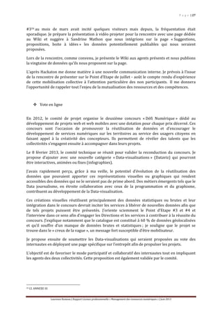 P a g e | 27
Laurence Rumeau | Rapport Licence professionnelle « Management des ressources numériques » | Juin 2013
#359 au mois de mars avait incité quelques visiteurs mais depuis, la fréquentation était
sporadique. Je prépare la présentation à vidéo projeter pour la rencontre avec une page dédiée
au Wiki et suggère à Sandrine Mathon que nous intégrions sur la page « Suggestions,
propositions, boite à idées » les données potentiellement publiables qui nous seraient
proposées.
Lors de la rencontre, comme convenu, je présente le Wiki aux agents présents et nous publions
la vingtaine de données qu’ils nous proposent sur la page.
L’après Hackaton me donne matière à une nouvelle communication interne. Je prévois à l’issue
de la rencontre de présenter sur le Point d’Etape de juillet - août le compte rendu d’expérience
de cette mobilisation collective à l’attention particulière des non participants. Il me donnera
l’opportunité de rappeler tout l’enjeu de la mutualisation des ressources et des compétences.
 Vote en ligne
En 2012, le comité de projet organise le deuxième concours « Défi Numérique » dédié au
développement de projets web et web mobiles avec une dotation pour chaque prix décerné. Ces
concours sont l’occasion de promouvoir la réutilisation de données et d’encourager le
développement de services numériques sur les territoires au service des usagers citoyens en
faisant appel à la créativité des concepteurs. Ils permettent de révéler des talents que les
collectivités s’engagent ensuite à accompagner dans leurs projets.
Le 8 février 2013, le comité technique se réunit pour valider la reconduction du concours. Je
propose d’ajouter avec une nouvelle catégorie « Data-visualisations » (Dataviz) qui pourront
être interactives, animées ou fixes (infographies).
J’avais rapidement perçu, grâce à ma veille, le potentiel d’évolution de la réutilisation des
données que pouvaient apporter ces représentations visuelles ou graphiques qui rendent
accessibles des données qui ne le seraient pas de prime abord. Des métiers émergents tels que le
Data journalisme, en étroite collaboration avec ceux de la programmation et du graphisme,
contribuent au développement de la Data-visualisation.
Ces créations visuelles réutilisent principalement des données statistiques ou brutes et leur
intégration dans le concours devrait inciter les services à libérer de nouvelles données afin que
de tels projets puissent être présentés. J’oriente sciemment le Point d’Etape #3 et #4 et
l’interview dans ce sens afin d’engager les Directions et les services à contribuer à la réussite du
concours. J’explique notamment que le catalogue est constitué à 60 % de données géolocalisées
et qu’il souffre d’un manque de données brutes et statistiques ; je souligne que le projet se
trouve dans le « creux de la vague », un message fort susceptible d’être mobilisateur.
Je propose ensuite de soumettre les Data-visualisations qui seraient proposées au vote des
internautes en déployant une page spécifique sur l’entrepôt afin de propulser les projets.
L’objectif est de favoriser le mode participatif et collaboratif des internautes tout en impliquant
les agents des deux collectivités. Cette proposition est également validée par le comité.
59 Cf. ANNEXE III
 