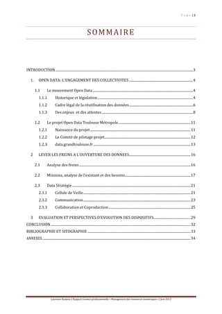 P a g e | 2
Laurence Rumeau | Rapport Licence professionnelle « Management des ressources numériques » | Juin 2013
SOMMAIRE
INTRODUCTION..................................................................................................................................................................3
1. OPEN DATA: L’ENGAGEMENT DES COLLECTIVITES ...........................................................................4
1.1 Le mouvement Open Data......................................................................................................................4
1.1.1 Historique et législation ................................................................................................................4
1.1.2 Cadre légal de la réutilisation des données...........................................................................6
1.1.3 Des enjeux et des attentes ...........................................................................................................8
1.2 Le projet Open Data Toulouse Métropole.....................................................................................11
1.2.1 Naissance du projet......................................................................................................................11
1.2.2 Le Comité de pilotage projet.....................................................................................................12
1.2.3 data.grandtoulouse.fr ..................................................................................................................13
2 LEVER LES FREINS A L’OUVERTURE DES DONNEES........................................................................16
2.1 Analyse des freins...................................................................................................................................16
2.2 Missions, analyse de l’existant et des besoins.............................................................................17
2.3 Data Stratégie ...........................................................................................................................................21
2.3.1 Cellule de Veille..............................................................................................................................21
2.3.2 Communication..............................................................................................................................23
2.3.3 Collaboration et Coproduction ................................................................................................25
3 EVALUATION ET PERSPECTIVES D’EVOLUTION DES DISPOSITIFS...........................................29
CONCLUSION ....................................................................................................................................................................32
BIBLIOGRAPHIE ET SITOGRAPHIE .........................................................................................................................33
ANNEXES..............................................................................................................................................................................34
 