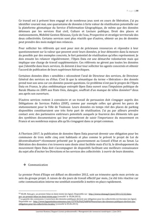 P a g e | 30
Laurence Rumeau | Rapport Licence professionnelle « Management des ressources numériques » | Juin 2013
Ce travail est à présent bien engagé et de nombreux jeux sont en cours de libération. J’ai pu
identifier courant mai, une quarantaine de données à forte valeur de réutilisation potentielle sur
la plateforme géomatique du Service d’Information Géographique, de même que des données
détenues par les services Etat civil, Culture et Lecture publique, Droit des places et
stationnements, Mobilité Gestion Réseaux, Cycle de l'eau, Prospective et stratégie territoriale des
deux collectivités. Certains services sont plus réactifs que d’autres, obtenir un jeu de données
peut prendre des mois malgré mes relances.
Pour solliciter les référents qui sont pour moi de précieuses ressources et répondre à leur
questionnement sur la valeur que peuvent avoir leurs données, je leur démontre dans la mesure
du possible par des exemples concrets, le fort potentiel de réutilisation qu’elles représentent. Je
dois ensuite les relancer régulièrement ; l’Open Data est une démarche volontariste mais qui
implique une charge de travail supplémentaire. Ces référents ne gèrent pas toutes les données
que j’identifie dans leurs services, ils doivent à leur tour solliciter les agents concernés et obtenir
l’accord de publication de leurs supérieurs hiérarchiques.
Certaines données dites « sensibles » nécessitent l’aval de Directeur des services, de Directeur
Général des services ou d’élus. C’est là que la sémantique du terme « libération » des donnés
prend tout son sens car ces données posent questions. Ce problème n’est pas le propre de l’Open
Data en France, le plus emblématique entrepôt Open Data ouvert sous l’impulsion politique de
Barak Obama en 2009 aux Etats Unis, data.gov, souffrait d’un manque de telles données63 deux
ans après son ouverture.
D’autres services restent à convaincre et un travail de persuasion doit s’engager auprès des
Délégations de Services Publics (DSP), comme par exemple celles qui gèrent les parcs de
stationnement pour la Ville de Toulouse. Leurs données en temps réel des places de parking
disponibles constitueraient une très forte part de réutilisation. J’ai pu par ailleurs prendre
contact avec des partenaires extérieurs potentiels auxquels je fournirai des éléments tels que
des synthèses documentaires qui leur permettront de saisir l’importance du mouvement en
France et ses nombreux enjeux afin qu’ils s’engagent dans ce projet commun.
A l’horizon 2017, la publication de données Open Data pourrait devenir une obligation pour les
communes de trois mille cinq cent habitants et plus comme le prévoit le projet de Loi de
décentralisation64 récemment présenté par le gouvernement au Conseil d'Etat et au Senat. La
libération des données s’en trouvera sans doute ainsi facilitée mais d’ici là, le développement du
mouvement Open Data doit s’accompagner de dispositifs facilitant une meilleure connaissance
du sujet afin d’inciter les Directions et les services des collectivités à ouvrir de leurs données.
 Communication
Le premier Point d’Etape est diffusé en décembre 2012, soit un trimestre après mon arrivée au
sein du groupe projet. A raison de dix jours de travail effectif par mois, j’ai été très réactive car
cette communication interne me semblait essentielle à mettre en place rapidement.
63 RLSN. Data.gov, un premier bilan en demi teinte [en ligne]. Disponible sur : http://www.rslnmag.fr/post/2011/2/22/data-
gov_un-premier-bilan-en-demi-teinte.aspx (consulté le 05.06.2013).
64 La gazette des communes. L’ouverture des données publiques devient une obligation pour les collectivités territoriales [en ligne].
Disponible sur : http://www.lagazettedescommunes.com/157970/l%E2%80%99ouverture-des-donnees-publiques-devient-une-
obligation-pour-les-collectivites-locales/ (consulté le 05.06.2013).
 