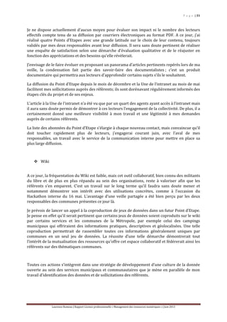 P a g e | 31
Laurence Rumeau | Rapport Licence professionnelle « Management des ressources numériques » | Juin 2013
Je ne dispose actuellement d’aucun moyen pour évaluer son impact ni le nombre des lecteurs
effectifs compte tenu de sa diffusion par courriers électroniques au format PDF. A ce jour, j’ai
réalisé quatre Points d’Etapes avec une grande latitude sur le choix de leur contenu, toujours
validés par mes deux responsables avant leur diffusion. Il sera sans doute pertinent de réaliser
une enquête de satisfaction selon une démarche d’évaluation qualitative et de le réajuster en
fonction des appréciations et des besoins qu’elle révèlerait.
J’envisage de le faire évoluer en proposant un panorama d’articles pertinents repérés lors de ma
veille, la condensation fait partie des savoir-faire des documentalistes ; c’est un produit
documentaire qui permettra aux lecteurs d’approfondir certains sujets s’ils le souhaitent.
La diffusion du Point d’Etape depuis le mois de décembre et la Une de l’intranet au mois de mai
facilitent mes sollicitations auprès des référents; ils sont dorénavant régulièrement informés des
étapes clés du projet et de ses enjeux.
L’article à la Une de l’intranet n’a été vu que par un quart des agents ayant accès à l’intranet mais
il aura sans doute permis de démontrer à ces lecteurs l’engagement de la collectivité. De plus, il a
certainement donné une meilleure visibilité à mon travail et une légitimité à mes demandes
auprès de certains référents.
La liste des abonnées du Point d’Etape s’élargie à chaque nouveau contact, mais convaincue qu’il
doit toucher rapidement plus de lecteurs, j’engagerai courant juin, avec l’aval de mes
responsables, un travail avec le service de la communication interne pour mettre en place sa
plus large diffusion.
 Wiki
A ce jour, la fréquentation du Wiki est faible, mais cet outil collaboratif, bien connu des militants
du libre et de plus en plus répandu au sein des organisations, reste à valoriser afin que les
référents s’en emparent. C’est un travail sur le long terme qu’il faudra sans doute mener et
notamment démontrer son intérêt avec des utilisations concrètes, comme à l’occasion du
Hackathon interne du 16 mai. L’avantage d’une veille partagée a été bien perçu par les deux
responsables des communes présentes ce jour là.
Je prévois de lancer un appel à la coproduction de jeux de données dans un futur Point d’Etape.
Je pense en effet qu’il serait pertinent que certains jeux de données soient coproduits sur le wiki
par certains services et les communes de la Métropole, par exemple celui des campings
municipaux qui offriraient des informations pratiques, descriptives et géolocalisées. Une telle
coproduction permettrait de rassembler toutes ces informations généralement uniques par
communes en un seul jeu de données. La réussite d’une telle démarche démontrerait tout
l’intérêt de la mutualisation des ressources qu’offre cet espace collaboratif et fédérerait ainsi les
référents sur des thématiques communes.
Toutes ces actions s’intègrent dans une stratégie de développement d’une culture de la donnée
ouverte au sein des services municipaux et communautaires que je mène en parallèle de mon
travail d’identification des données et de sollicitations des référents.
 