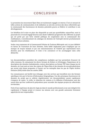 P a g e | 32
Laurence Rumeau | Rapport Licence professionnelle « Management des ressources numériques » | Juin 2013
CONCLUSION
La promotion du mouvement Open Data est maintenant engagée en interne. C’est en menant de
telles actions de communication et de médiation au sein des services des deux collectivités que
la communauté des fournisseurs de données potentiels pourra se fédérer et contribuer à son
développement.
Les bénéfices de la mise en place des dispositifs ne sont pas quantifiables aujourd’hui, mais la
poursuite de ce travail engagé favorisa sans doute l’adhésion progressive des référents au projet
qui est porté par une forte volonté politique de coopération avec la communauté des
réutilisateurs. L’enrichissement du catalogue de données de l’entrepôt devrait prochainement
répondre à leurs attentes.
Seules cinq communes de la Communauté Urbaine de Toulouse Métropole ont à ce jour délibéré
en faveur de l’ouverture de leurs données. Cette faible implication peut s’expliquer par un
manque de moyen humain et par une méconnaissance de l’intérêt que représentent leurs
données pour les réutilisateurs. Il reste à les convaincre et les accompagner dans cette
démarche.
Les documentalistes possèdent des compétences multiples qui leur permettent d’assurer de
telles missions. Ils connaissent les divers formats de fichiers et d’échanges, l’importance de la
description des données (métadonnées, notices descriptives au format TXT dans chaque jeu de
données, etc.) qui sont au cœur des enjeux de l’Open Data et des données de seconde génération
qui seront sans doute proposées à l’avenir sur les entrepôts dans les pas de l’Open Archive
Initiative (OAI) initiée dans les années 2000.
Ces connaissances ont facilité mes échanges avec des services qui travaillent avec des formats
spécifiques tels que le Service d’Information Géographique, l’un des principaux fournisseurs de
données du projet que je sollicite régulièrement. Les documentalistes savent rapidement
s’emparer de sujets ; la veille, la rédaction de contenu et la diffusion d’information sont des
savoir-faire qui leur confèrent la polyvalence pour seconder des équipes projets de collectivités
territoriales.
Forte d’une expérience de plus de vingt ans dans le monde professionnel, je me suis intégrée très
rapidement à l’équipe projet et j’assure ma mission avec une grande autonomie fortement
appréciée de mes responsables.
 