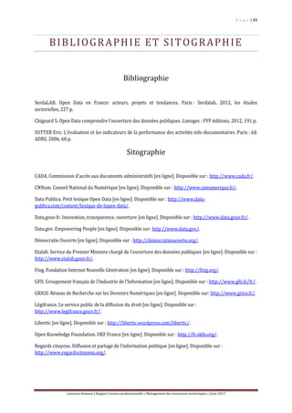 P a g e | 33
Laurence Rumeau | Rapport Licence professionnelle « Management des ressources numériques » | Juin 2013
BIBLIOGRAPHIE ET SITOGRAPHIE
Bibliographie
SerdaLAB. Open Data en France: acteurs, projets et tendances. Paris : Serdalab, 2012, les études
sectorielles, 227 p.
Chignard S. Open Data comprendre l’ouverture des données publiques. Limoges : FYP éditions, 2012, 191 p.
SUTTER Eric. L’évaluation et les indicateurs de la performance des activités info-documentaires. Paris : éd.
ADBS, 2006, 60 p.
Sitographie
CADA. Commission d’accès aux documents administratifs [en ligne]. Disponible sur : http://www.cada.fr/.
CNNum. Conseil National du Numérique [en ligne]. Disponible sur : http://www.cnnumerique.fr/.
Data Publica. Petit lexique Open Data [en ligne]. Disponible sur : http://www.data-
publica.com/content/lexique-de-lopen-data/.
Data.gouv.fr. Innovation, transparence, ouverture [en ligne]. Disponible sur : http://www.data.gouv.fr/.
Data.gov. Empowering People [en ligne]. Disponible sur: http://www.data.gov/.
Démocratie Ouverte [en ligne]. Disponible sur : http://democratieouverte.org/.
Etalab. Service du Premier Ministre chargé de l’ouverture des données publiques [en ligne]. Disponible sur :
http://www.etalab.gouv.fr/.
Fing. Fondation Internet Nouvelle Génération [en ligne]. Disponible sur : http://fing.org/.
GFII. Groupement français de l’Industrie de l’Information [en ligne]. Disponible sur : http://www.gfii.fr/fr/.
GRICO. Réseau de Recherche sur les Devenirs Numériques [en ligne]. Disponible sur: http://www.grico.fr/.
Légifrance. Le service public de la diffusion du droit [en ligne]. Disponible sur :
http://www.legifrance.gouv.fr/.
Libertic [en ligne]. Disponible sur : http://libertic.wordpress.com/libertic/.
Open Knowledge Foundation. OKF France [en ligne]. Disponible sur : http://fr.okfn.org/.
Regards citoyens. Diffusion et partage de l’information politique [en ligne]. Disponible sur :
http://www.regardscitoyens.org/.
 
