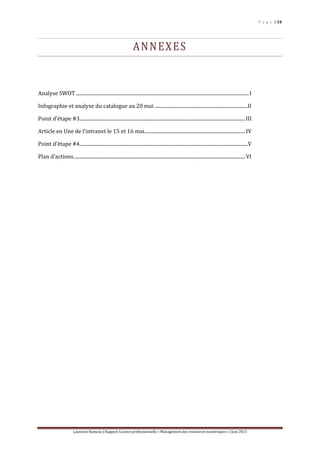 P a g e | 34
Laurence Rumeau | Rapport Licence professionnelle « Management des ressources numériques » | Juin 2013
ANNEXES
Analyse SWOT .............................................................................................................................................I
Infographie et analyse du catalogue au 20 mai ............................................................................II
Point d’étape #3.......................................................................................................................................III
Article en Une de l’intranet le 15 et 16 mai..................................................................................IV
Point d’étape #4.........................................................................................................................................V
Plan d’actions............................................................................................................................................VI
 