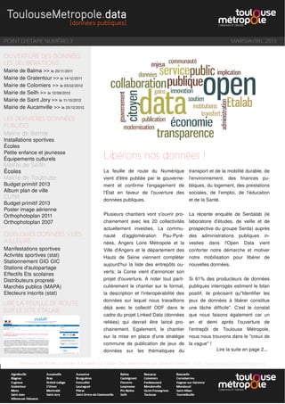 POINT D'ÉTAPE NUMÉRO 3 MARS/AVRIL 2013
OUVERTURE DES DONNÉES
LES DÉLIBERATIONS
Mairie de Balma >> le 20/11/2011
Mairie de Gratentour >> le 14/12/2011
Mairie de Colomiers >> le 03/02/2012
Mairie de Seilh >> le 12/09/2012
Mairie de Saint Jory >> le 11/10/2012
Mairie de Aucamville >> le 20/12/2012
LES DERNIÈRES DONNÉES
PUBLIÉES
Mairie de Balma:
Installations sportives
Écoles
Petite enfance et jeunesse
Équipements culturels
Mairie de Seilh:
Écoles
Mairie de Toulouse:
Budget primitif 2013
Album plan de ville
CUTM:
Budget primitif 2013
Poster image aérienne
Orthophotoplan 2011
Orthophotoplan 2007
QUELQUES DONNÉES VUES
AILLEURS
Manifestations sportives
Activités sportives (stat)
Stationnement GIG GIC
Stations d'autopartage
Effectifs Ets scolaires
Distributeurs propreté
Marchés publics (MAPA)
Electeurs inscrits (stat)
Retrouvez les meilleurs articles d'actualité sur l'Open Data sélectionnés par Sandrine Mathon : http://www.scoop.it/t/e-administration
La feuille de route du Numérique
vient d'être publiée par le gouverne-
ment et confirme l'engagement de
l'Etat en faveur de l'ouverture des
données publiques.
Plusieurs chantiers vont s'ouvrir pro-
chainement avec les 20 collectivités
actuellement investies. La commu-
nauté d'agglomération Pau-Pyré-
nées, Angers Loire Métropole et la
Ville d'Angers et le département des
Hauts de Seine viennent compléter
aujourd'hui la liste des entrepôts ou-
verts; la Corse vient d'annoncer son
projet d'ouverture. A noter tout parti-
culièrement le chantier sur le format,
la description et l'interopérabilité des
données sur lequel nous travaillions
déjà avec le collectif ODF dans le
cadre du projet Linked Data (données
reliées) qui devrait être lancé pro-
chainement. Egalement, le chantier
sur la mise en place d'une stratégie
commune de publication de jeux de
données sur les thématiques du
transport et de la mobilité durable, de
l'environnement, des finances pu-
bliques, du logement, des prestations
sociales, de l'emploi, de l'éducation
et de la Santé.
La récente enquête de Serdalab (le
laboratoire d'études, de veille et de
prospective du groupe Serda) auprès
des administrations publiques in-
vesties dans l'Open Data vient
conforter notre démarche et motiver
notre mobilisation pour libérer de
nouvelles données.
Si 61% des producteurs de données
publiques interrogés estiment le bilan
positif, ils précisent qu"Identifier les
jeux de données à libérer constitue
une tâche difficile". C'est le constat
que nous faisons également car un
an et demi après l'ouverture de
l'entrepôt de Toulouse Métropole,
nous nous trouvons dans le "creux de
la vague" !
Libérons nos données !
LIRE LA FEUILLE DE ROUTE
SUR LE SITE ETALAB
Lire la suite en page 2...
 