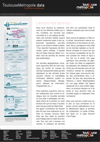 POINT D'ÉTAPE NUMÉRO 3 MARS/AVRIL 2013
Retrouvez les meilleurs articles d'actualité sur l'Open Data sélectionnés par Sandrine Mathon : http://www.scoop.it/t/e-administration
Nous nous heurtons au cloisonne-
ment de nos différents métiers qui in
fine invisibilise ces données tant
convoitées et à une pratique de libé-
ration des données réalisée jusqu’à
présent uniquement grâce à des op-
portunités sporadiques; peut-être
aussi à une certaine timidité à publier
! Pour rependre l'expression de Henri
Verdier, patron d'Etalab, “il faudrait
faire de l'Open Data par défaut” et li-
bérer ainsi les données de manière
plus systématique.
Les données géographiques consti-
tuent aujourd'hui 60% de notre cata-
logue qui souffre du manque de
données transparentes telles que des
statistiques ou des données brutes
(d'autres natures) et susceptibles
d'interesser différents publics (ci-
toyens, datajournalistes, dévelop-
peurs, designer de l'information,
infographistes, etc...).
Nous sollicitons aujourd'hui votre ac-
tive collaboration pour enrichir le ca-
talogue avec de nouvelles données
et nous aider à développer une véri-
table culture de la donnée sur notre
territoire afin qu'il se hisse à nouveau
parmi les plus actifs de l'Open Data.
Cet appel à contribution est d'autant
plus fort que nous organisons en oc-
tobre un nouveau concours Open
Data (qui fera l'objet du prochain
point d'étape) dans le cadre de la No-
vela. Pour qu'il soit à nouveau une
réussite, le catalogue de données
doit offrir aux participants toute la
matière nécessaire pour leurs futures
créations .
Nous venons de déployer un Wiki sur
le portail, exclusivement réservé aux
contributeurs et fournisseurs de don-
nées. Nous y partagerons notre veille
sur les données repérées sur les dif-
férents entrepôts en France afin que
les services susceptibles de les dé-
tenir puissent les mettre en ligne à
leur tour sur le portail. Une page
spécifique vous permettra de dépo-
ser toutes vos idées et suggestions
de publication afin d'élaborer les pro-
chains jeux de données issus de nos
nombreux champs de compétence.
Sur chaque page, vous pourrez lais-
ser des commentaires et/ou y ré-
pondre. De plus, des documents de
référence y seront téléchargeables
sur une page dédiée. Cet espace
collaboratif est à votre entière dispo-
sition, sa structure évoluera au fil du
temps et nous pourrons créer de
nouvelles pages en adéquation avec
vos besoins.
Nous vous donnons rendez-vous sur
le wiki, en vous connectant sur le
portail, comme habituellement, et en
le selectionnant depuis le panneau
de configuration. Le guide d’utilisa-
tion figure sur la page d’accueil
(Front Page).
Libérons nos données !
Un exemple de réutilisation de données
réalisé en 2012 par l'association Libertic
et communes .fr
 