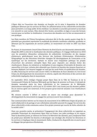 P a g e | 3
Laurence Rumeau | Rapport Licence professionnelle « Management des ressources numériques » | Juin 2013
INTRODUCTION
L’Open data ou l’ouverture des données en français, est la mise à disposition de données
publiques détenues par les services de l’Etat, les administrations et les collectivités territoriales
pour permettre à un large public de les réutiliser. Les données à caractère personnel ou touchant
à la sécurité en sont exclues. Elles doivent être brutes, accessibles en ligne et sous des formats
ouverts pour en faciliter la réutilisation. L'ouverture des données est à la fois un mouvement et
une pratique.
Les Etats membres de l’Union Européenne relevaient dès la fin des années quatre vingt dix, le
potentiel que pouvaient représenter la multitude de données inutilisées collectées, produites et
détenues par les organismes de services publics. Le mouvement est initié en 2007 aux Etats
Unis.
En France, le mouvement s’inscrit dans l’histoire du droit d’accès aux documents administratifs,
élargi dès 2005 à celui de la réutilisation des données publiques. Il s’engage réellement en 2010
avec les premières démarches volontaristes de collectivités territoriales où des équipes
d’éclaireurs, généralement issus des Services des Systèmes d’Information, d’Information
Géographique ou des Directions Générales chargées du développement de l’innovation et du
numérique sur les territoires, mettent en œuvre sous l’impulsion politique les projets
d’ouverture des premiers entrepôts Open Data pour répondre aux attentes fortes des
réutilisateurs. Depuis, les initiatives se multiplient et une vingtaine d’entrepôts de données ont
aujourd’hui vu le jour, certains plus alimentés que d’autres en fonction des moyens financiers et
humains déployés. Les moyens engagés ne sont pas les seuls freins à la publication de données,
en effet, beaucoup de services sont encore rétifs à la libération de leurs données et c’est là tout
l’enjeu du développement du mouvement en interne, auprès des Directions et des services des
collectivités impliquées dans le mouvement.
En septembre 2012, j’intègre l’équipe projet Open Data de la Ville de Toulouse et de la
Communauté Urbaine de Toulouse Métropole qui fait figure de pionnier en France. L’entrepôt de
données mutualisé entre les deux collectivités et les communes de la Métropole,
data.toulouse-metropole.fr, voit le jour le 22 octobre 2011 avec trente jeux de données publiés.
Un an environ après son ouverture, il n’en propose qu’un total de soixante à ses réutilisateurs
potentiels.
Ma mission consiste à définir et mettre en œuvre une stratégie pour dynamiser le
développement du mouvement et engager les services à ouvrir leurs données.
Une communication interne sur les enjeux du mouvement et les différentes étapes du projet, un
outil collaboratif et de partage et une sollicitation intensifiée peuvent-ils engager les services des
deux collectivités et des communes autour d’un projet commun qui suscite de fortes attentes de
la société civile ?
Dans une première partie, je présenterai l’engagement des deux collectivités en rappelant au
préalable l’historique du mouvement Open Data en France, son cadre juridique et ses enjeux.
Dans la deuxième partie, je relèverai les freins à la libération des données, puis j’analyserai l’état
du projet pour identifier les besoins et développer une stratégie afin d’inciter les Directions et
les services à s’impliquer dans le mouvement. Enfin, j’évaluerai les dispositifs mis en œuvre pour
en dégager des perspectives d’évolutions.
 