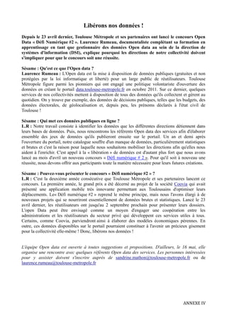 Libérons nos données !
Depuis le 23 avril dernier, Toulouse Métropole et ses partenaires ont lancé le concours Open
Data « Défi Numérique #2 ». Laurence Rumeau, documentaliste complétant sa formation en
apprentissage en tant que gestionnaire des données Open data au sein de la direction de
systèmes d'information (DSI), explique pourquoi les directions de notre collectivité doivent
s'impliquer pour que le concours soit une réussite.
Sésame : Qu'est ce que l'Open data ?
Laurence Rumeau : L'Open data est la mise à disposition de données publiques (gratuites et non
protégées par la loi informatique et liberté) pour un large public de réutilisateurs. Toulouse
Métropole figure parmi les pionniers qui ont engagé une politique volontariste d'ouverture des
données en créant le portail data.toulouse-metropole.fr en octobre 2011. Sur ce dernier, quelques
services de nos collectivités mettent à disposition de tous des données qu'ils collectent et gèrent au
quotidien. On y trouve par exemple, des données de décisions publiques, telles que les budgets, des
données électorales, de géolocalisation et, depuis peu, les prénoms déclarés à l'état civil de
Toulouse !
Sésame : Qui met ces données publiques en ligne ?
L.R : Notre travail consiste à identifier les données que les différentes directions détiennent dans
leurs bases de données. Puis, nous rencontrons les référents Open data des services afin d'élaborer
ensemble des jeux de données qu'ils publieront ensuite sur le portail. Un an et demi après
l'ouverture du portail, notre catalogue souffre d'un manque de données, particulièrement statistiques
et brutes et c'est la raison pour laquelle nous souhaitons mobiliser les directions afin qu'elles nous
aident à l'enrichir. C'est appel à la « libération » de données est d'autant plus fort que nous avons
lancé au mois d'avril un nouveau concours « Défi numérique # 2 ». Pour qu'il soit à nouveau une
réussite, nous devons offrir aux participants toute la matière nécessaire pour leurs futures créations.
Sésame : Pouvez-vous présenter le concours « Défi numérique #2 » ?
L.R : C'est la deuxième année consécutive que Toulouse Métropole et ses partenaires lancent ce
concours. La première année, le grand prix a été décerné au projet de la société Coovia qui avait
présenté une application mobile très innovante permettant aux Toulousains d'optimiser leurs
déplacements. Le« Défi numérique #2 » reprend le même principe, mais nous l'avons élargi à de
nouveaux projets qui se nourriront essentiellement de données brutes et statistiques. Lancé le 23
avril dernier, les réutilisateurs ont jusqu'au 2 septembre prochain pour présenter leurs dossiers.
L'open Data peut être envisagé comme un moyen d'engager une coopération entre les
administrations et les réutilisateurs du secteur privé qui développent ces services utiles à tous.
Certains, comme Coovia, parviendront ainsi à élaborer des modèles économiques pérennes. En
outre, ces données disponibles sur le portail pourraient constituer à l'avenir un précieux gisement
pour la collectivité elle-même ! Donc, libérons nos données !
L'équipe Open data est ouverte à toutes suggestions et propositions. D'ailleurs, le 16 mai, elle
organise une rencontre avec quelques référents Open data des services. Les personnes intéressées
pour y assister doivent s'inscrire auprès de sandrine.mathon@toulouse-metropole.fr ou de
laurence.rumeau@toulouse-metropole.fr
ANNEXE IV
 