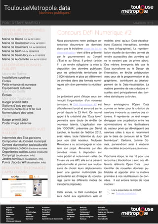 POINT D'ÉTAPE NUMÉRO 4 MAI/JUIN 2013
OUVERTURE DES DONNÉES
LES DÉLIBERATIONS
Mairie de Balma >> le 20/11/2011
Mairie de Gratentour >> le 14/12/2011
Mairie de Colomiers >> le 03/02/2012
Mairie de Seilh >> le 12/09/2012
Mairie de Saint Jory >> le 11/10/2012
Mairie de Aucamville >> le 20/12/2012
LES DERNIÈRES DONNÉES
PUBLIÉES
Mairie de Balma:
Installations sportives
Écoles
Petite enfance et jeunesse
Équipements culturels
Mairie de Seilh:
Écoles
Mairie de Toulouse:
Budget primitif 2013
Stations d'auto partage
Prénoms déclarés à l'État civil
Nomenclature des voies
CUTM:
Budget primitif 2013
Poster image aérienne
QUELQUES DONNÉES VUES
AILLEURS
Indemnités des Élus parisiens
Composition du Conseil municipal
Centres d'animation socioculturelle
Organismes publics d'actions sociales
Organismes publics Justice et sécurité
Campings (localisation, info)
Jardins familiaux (localisation, info)
Points d'accès Wifi (localisation, info)
Retrouvez les meilleurs articles d'actualité sur l'Open Data sélectionnés par Sandrine Mathon : http://www.scoop.it/t/e-administration
Nous poursuivons notre politique vo-
lontariste d'ouverture de données
alors que le troisième projet de loi de
décentralisation vient d'être présenté
par le gouvernement au Conseil
d'État et au Sénat. Il prévoit (article
111) de rendre obligatoire la mise à
disposition des données publiques
pour les collectivités territoriales de
3 500 habitants et plus qui détiennent
de données dans des formats numé-
riques afin d'en permettre la réutilisa-
tion.
Le précédant point d'étape vous an-
nonçait l'organisation d'un nouveau
concours, le Défi  Numérique  #2 est
officiellement lancé et annoncé sur le
portail depuis le 23 Avril. Ce nouvel
appel à la créativité des “Data lover”
permettra sans doute de révéler de
nouveaux talents. L'application mo-
bile “COOVIA”, présentée par David
Larcher, le lauréat de l'édition 2012,
avait retenu toute l'attention du Jury
pour son côté novateur. Toulouse
Métropole a su accompagner et sou-
tenir son projet. Alimentée par des
données mises à disposition sur
notre portail et notamment celles de
Tisseo via une API, elle est à présent
opérationnelle et permet aux toulou-
sains de choisir leurs déplacements
selon une gestion multimodale (sa
particularité est d'intégrer du covoitu-
rage parmi les différents modes de
transports proposés).
Cette année, le Défi numérique #2
sera dédié aux applications web et
mobiles ainsi qu'aux Data-visualisa-
tions (Dataviz) interactives, animées
ou fixes (infographies). La représen-
tation visuelle de données permet de
rendre accessibles des données qui
ne le seraient pas de prime abord.
Des métiers émergents tels que le
Data journalisme ou le Design de
l'interaction, en étroite collaboration
avec ceux de la programmation et du
graphisme, contribuent au dévelop-
pement de la Data-visualisation. La
matière première de ces créations vi-
suelles sont principalement des don-
nées statistiques ou brutes.
Nous envisageons l'Open Data
comme un levier pour la création de
services innovants au service des ci-
toyens. Il représente un réel moyen
d'engager une coopération entre les
administrations et les réutilisateurs
du secteur privé qui développent ces
services utiles à tous et notamment
par le biais de concours tel le “Défi
Numérique”. Certains, comme Co-
ovia, parviendront ainsi à élaborer
des modèles économiques pérennes.
Prochaine étape, le mai 16 pour une
rencontre ( Hackathon ) avec nos dif-
férents référents Open Data pour
identifier de nouvelles données pu-
bliables et apporter ainsi la matière
première à nos réutilisateurs de don-
nées. Il est encore temps de vous
inscrire !
Concours Défi Numérique #2
Lire la présentation de COOVIA
sur: Toulouse-metropole.fr
>>
DÉCOUVREZ, TELECHARGEZ
L'APPLI COOVIA
 