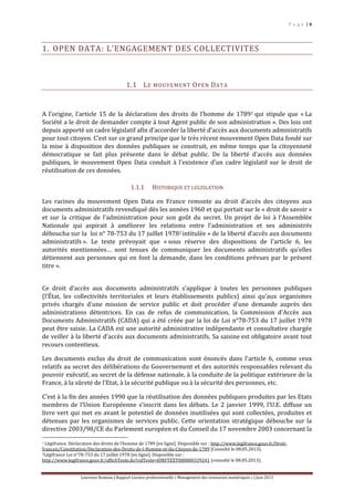 P a g e | 4
Laurence Rumeau | Rapport Licence professionnelle « Management des ressources numériques » | Juin 2013
1. OPEN DATA: L’ENGAGEMENT DES COLLECTIVITES
1.1 LE MOUVEMENT OPEN DATA
A l’origine, l’article 15 de la déclaration des droits de l’homme de 17891 qui stipule que « La
Société a le droit de demander compte à tout Agent public de son administration ». Des lois ont
depuis apporté un cadre législatif afin d’accorder la liberté d’accès aux documents administratifs
pour tout citoyen. C’est sur ce grand principe que le très récent mouvement Open Data fondé sur
la mise à disposition des données publiques se construit, en même temps que la citoyenneté
démocratique se fait plus présente dans le débat public. De la liberté d’accès aux données
publiques, le mouvement Open Data conduit à l’existence d’un cadre législatif sur le droit de
réutilisation de ces données.
1.1.1 HISTORIQUE ET LEGISLATION
Les racines du mouvement Open Data en France remonte au droit d’accès des citoyens aux
documents administratifs revendiqué dès les années 1960 et qui portait sur le « droit de savoir »
et sur la critique de l’administration pour son goût du secret. Un projet de loi à l’Assemblée
Nationale qui aspirait à améliorer les relations entre l’administration et ses administrés
déboucha sur la loi n° 78-753 du 17 juillet 19782 intitulée « de la liberté d’accès aux documents
administratifs ». Le texte prévoyait que « sous réserve des dispositions de l'article 6, les
autorités mentionnées… sont tenues de communiquer les documents administratifs qu'elles
détiennent aux personnes qui en font la demande, dans les conditions prévues par le présent
titre ».
Ce droit d’accès aux documents administratifs s’applique à toutes les personnes publiques
(l’État, les collectivités territoriales et leurs établissements publics) ainsi qu’aux organismes
privés chargés d’une mission de service public et doit procéder d’une demande auprès des
administrations détentrices. En cas de refus de communication, la Commission d'Accès aux
Documents Administratifs (CADA) qui a été créée par la loi de Loi n°78-753 du 17 juillet 1978
peut être saisie. La CADA est une autorité administrative indépendante et consultative chargée
de veiller à la liberté d’accès aux documents administratifs. Sa saisine est obligatoire avant tout
recours contentieux.
Les documents exclus du droit de communication sont énoncés dans l’article 6, comme ceux
relatifs au secret des délibérations du Gouvernement et des autorités responsables relevant du
pouvoir exécutif, au secret de la défense nationale, à la conduite de la politique extérieure de la
France, à la sûreté de l'Etat, à la sécurité publique ou à la sécurité des personnes, etc.
C’est à la fin des années 1990 que la réutilisation des données publiques produites par les Etats
membres de l’Union Européenne s’inscrit dans les débats. Le 2 janvier 1999, l’U.E. diffuse un
livre vert qui met en avant le potentiel de données inutilisées qui sont collectées, produites et
détenues par les organismes de services public. Cette orientation stratégique débouche sur la
directive 2003/98/CE du Parlement européen et du Conseil du 17 novembre 2003 concernant la
1 Légifrance. Déclaration des droits de l’homme de 1789 [en ligne]. Disponible sur : http://www.legifrance.gouv.fr/Droit-
francais/Constitution/Declaration-des-Droits-de-l-Homme-et-du-Citoyen-de-1789 [Consulté le 08.05.2013).
2Légifrance Loi n°78-753 du 17 juillet 1978 [en ligne]. Disponible sur :
http://www.legifrance.gouv.fr/affichTexte.do?cidTexte=JORFTEXT000000339241 (consulté le 08.05.2013).
 