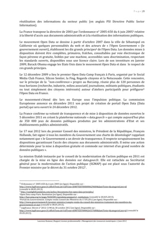 P a g e | 5
Laurence Rumeau | Rapport Licence professionnelle « Management des ressources numériques » | Juin 2013
réutilisation des informations du secteur public (en anglais PSI Directive Public Sector
Information).
La France transpose la directive de 2003 par l’ordonnance n° 2005-650 du 6 juin 20053 relative
à la liberté d'accès aux documents administratifs et à la réutilisation des informations publiques.
Le mouvement Open Data se dessine à partir d’octobre 2007 dans la ville de Sébastopol en
Californie où quelques personnalités du web et des acteurs de « l’Open Governement » (le
gouvernement ouvert), établissent les dix grands principes4 de l’Open Data. Les données mises à
disposition doivent être complètes, primaires, fraîches, consultables par voie électronique de
façon pérenne et gratuite, lisibles par une machine, accessibles sans discrimination, respectant
les standards ouverts, disponibles sous une licence claire. Lors de son investiture en Janvier
2009, Barack Obama engage les Etats Unis dans le mouvement Open Data et dans le respect de
ces grands principes.
Le 12 décembre 2009 a lieu le premier Open Data Camp français à Paris, organisé par le Social
Média Club France, Silicon Sentier, la Fing, Regards citoyens et la Netscouade. Cette rencontre,
sur le principe de la "non-conférence » propre au Barcamp, réunie plus de 120 personnes de
tous horizons (recherche, industrie, milieu associatif, journalisme, militants politiques, étudiants
ou tout simplement des citoyens intéressés) autour d’ateliers participatifs pour préfigurer5
l’Open Data en France.
Le mouvement s’étend dès lors en Europe sous l’impulsion politique. La commission
Européenne annonce en décembre 2011 son projet de création de portail Open Data (Data
portal) qui sera ouvert le 24 décembre 2012.
La France confirme sa volonté de transparence et de mise à disposition de données ouvertes le
5 décembre 2011 en créant la plateforme nationale « data.gouv.fr » qui compte aujourd’hui plus
de 350 000 jeux de données publiques produites par les administrations d’Etat et ses
établissements publics administratifs.
Le 17 mai 2012 lors du premier Conseil des ministres, le Président de la République, François
Hollande, fait signer à tous les membres du Gouvernement une charte de déontologie6 rappelant
notamment que « le Gouvernement a un devoir de transparence. Il respecte scrupuleusement les
dispositions garantissant l’accès des citoyens aux documents administratifs. Il mène une action
déterminée pour la mise à disposition gratuite et commode sur internet d’un grand nombre de
données publiques ».
La mission Etalab instaurée par le conseil de la modernisation de l’action publique en 2011 est
chargée de la mise en ligne des données sur data.gouv.fr. Elle est rattachée au Secrétariat
général pour la modernisation de l’action publique (SGMAP) qui est placé sous l’autorité du
Premier ministre par le décret du 31 octobre 20127.
3 Ordonnance n° 2005-650 du 6 juin 2005 [en ligne]. Disponible sur :
http://www.legifrance.gouv.fr/affichTexte.do?cidTexte=JORFTEXT000000629684&dateTexte=&categorieLien=id
(consulté le 08.05.2013).
4 http://sunlightfoundation.com/policy/documents/ten-open-data-principles/
5Open Data camp Paris. Restitution [en ligne]. Disponible sur :
http://barcamp.org/w/page/5646585/opendatacampparis1_restitutions (consulté le 20.025.2013).
6Portail du Gouvernement. Compte rendu Conseil des Ministres du 17.05.2012 [en ligne]. Disponible sur :
http://www.gouvernement.fr/premier-ministre/compte-rendu-du-conseil-des-ministres-traitement-des-membres-du-
gouvernement-et-met (consulté le 08.05.2013).
7 Légifrance. Décret n° 2012-1198 du 30 octobre 2012 [en ligne]. Disponible sur :
http://www.legifrance.gouv.fr/affichTexte.do?cidTexte=JORFTEXT000026557680&dateTexte=&categorieLien=id (consulté le
05.05.2013).
 