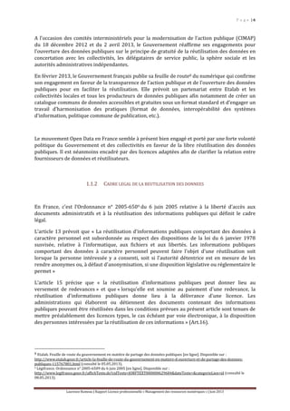P a g e | 6
Laurence Rumeau | Rapport Licence professionnelle « Management des ressources numériques » | Juin 2013
A l’occasion des comités interministériels pour la modernisation de l’action publique (CIMAP)
du 18 décembre 2012 et du 2 avril 2013, le Gouvernement réaffirme ses engagements pour
l’ouverture des données publiques sur le principe de gratuité de la réutilisation des données en
concertation avec les collectivités, les délégataires de service public, la sphère sociale et les
autorités administratives indépendantes.
En février 2013, le Gouvernement français publie sa feuille de route8 du numérique qui confirme
son engagement en faveur de la transparence de l’action publique et de l’ouverture des données
publiques pour en faciliter la réutilisation. Elle prévoit un partenariat entre Etalab et les
collectivités locales et tous les producteurs de données publiques afin notamment de créer un
catalogue communs de données accessibles et gratuites sous un format standard et d’engager un
travail d’harmonisation des pratiques (format de données, interopérabilité des systèmes
d’information, politique commune de publication, etc.).
Le mouvement Open Data en France semble à présent bien engagé et porté par une forte volonté
politique du Gouvernement et des collectivités en faveur de la libre réutilisation des données
publiques. Il est néanmoins encadré par des licences adaptées afin de clarifier la relation entre
fournisseurs de données et réutilisateurs.
1.1.2 CADRE LEGAL DE LA REUTILISATION DES DONNEES
En France, c’est l’Ordonnance n° 2005-6509 du 6 juin 2005 relative à la liberté d'accès aux
documents administratifs et à la réutilisation des informations publiques qui définit le cadre
légal.
L’article 13 prévoit que « La réutilisation d'informations publiques comportant des données à
caractère personnel est subordonnée au respect des dispositions de la loi du 6 janvier 1978
susvisée, relative à l'informatique, aux fichiers et aux libertés. Les informations publiques
comportant des données à caractère personnel peuvent faire l'objet d'une réutilisation soit
lorsque la personne intéressée y a consenti, soit si l'autorité détentrice est en mesure de les
rendre anonymes ou, à défaut d'anonymisation, si une disposition législative ou réglementaire le
permet »
L’article 15 précise que « la réutilisation d'informations publiques peut donner lieu au
versement de redevances » et que « lorsqu'elle est soumise au paiement d'une redevance, la
réutilisation d'informations publiques donne lieu à la délivrance d'une licence. Les
administrations qui élaborent ou détiennent des documents contenant des informations
publiques pouvant être réutilisées dans les conditions prévues au présent article sont tenues de
mettre préalablement des licences types, le cas échéant par voie électronique, à la disposition
des personnes intéressées par la réutilisation de ces informations » (Art.16).
8 Etalab. Feuille de route du gouvernement en matière de partage des données publiques [en ligne]. Disponible sur :
http://www.etalab.gouv.fr/article-la-feuille-de-route-du-gouvernement-en-matiere-d-ouverture-et-de-partage-des-donnees-
publiques-115767801.html (consulté le 05.05.2013).
9 Légifrance. Ordonnance n° 2005-6509 du 6 juin 2005 [en ligne]. Disponible sur :
http://www.legifrance.gouv.fr/affichTexte.do?cidTexte=JORFTEXT000000629684&dateTexte=&categorieLien=id (consulté le
08.05.2013).
 