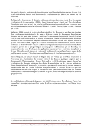 P a g e | 7
Laurence Rumeau | Rapport Licence professionnelle « Management des ressources numériques » | Juin 2013
Lorsque les données sont mises à disposition pour une libre réutilisation, aucune licence n’est
exigée mais afin de dissiper tout doute pour les réutilisateurs, des licences sur mesure ont été
élaborées.
En France, les fournisseurs de données publiques ont majoritairement choisi deux licences de
réutilisation : la licence anglaise « ODbL » (Open Database license) établie par l' Open Knowledge
Foundation, une association à but non lucratif britannique internationalement reconnue pour
son engagement en faveur de la culture du libre et la « Licence Ouverte/Open Licence » élaborée
par Etalab.
La licence ODbL permet de copier, distribuer et utiliser les données ou une base de données.
Tout réutilisateur peut ainsi créer des œuvres dérivées à partir des données ou d’une base de
données placées sous cette licence à condition d’en mentionner la paternité. La spécificité de
cette licence est la réciprocité ou le partage à l’identique. En effet, si une version de la base de
données ou des créations sont adaptées de la base de données initiale, elles doivent aussi être
placées sous licence ODbL. De plus, si la base de données créée est redistribuée, aucune mesure
technique ne doit restreindre l'œuvre sauf à fournir également une version non restreinte. Cette
obligation permet de ne pas privilégier les compagnies réutilisatrices qui ont davantage les
moyens d’investir pour développer des applications ou des services ; contrainte à se plier à la
licence ODbl, elles ont le devoir de réciprocité. La Licence Ouverte/Open licence quant à elle
n’oblige pas le partage à l’identique, sa seule obligation est de citer la source des données.
Simon Chignard, un acteur majeur de l’Open Data en France qui contribua notamment à
l’ouverture et à l’animation du premier entrepôt de données publiques déployé par la
Communauté d’Agglomération « Rennes Métropole » en 2010, distingue quatre classes10 de
réutilisation des données publiques Open Data : la consultation par les citoyens utilisateurs
finaux, la médiation où les données peuvent être, par exemple, mises en forme avec des data-
visualisations pour les rendre facilement compréhensibles, la création de services par des
développeurs destinés aux usagers et une réutilisation spécialisée qui concerne des données
techniques ou dans des formats peu accessibles au grand public comme par exemple les données
géographiques.
Les mobilisations politiques et citoyennes ont initié le mouvement Open Data en France. Les
enjeux liés à son développement font naitre de réels espoirs économiques corrélés de fortes
attentes.
10 CHIGNARD S. Open Data, comprendre l’ouverture des données. Limoges: Fyp Editions, 2012 p. 64-69.
 