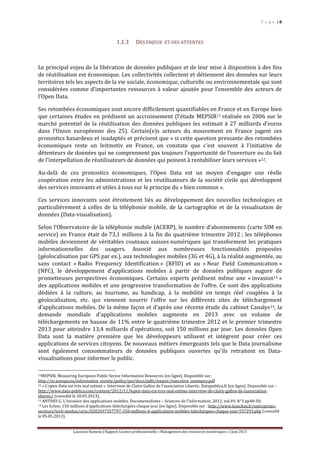 P a g e | 8
Laurence Rumeau | Rapport Licence professionnelle « Management des ressources numériques » | Juin 2013
1.1.3 DES ENJEUX ET DES ATTENTES
Le principal enjeu de la libération de données publiques et de leur mise à disposition à des fins
de réutilisation est économique. Les collectivités collectent et détiennent des données sur leurs
territoires tels les aspects de la vie sociale, économique, culturelle ou environnementale qui sont
considérées comme d’importantes ressources à valeur ajoutée pour l’ensemble des acteurs de
l’Open Data.
Ses retombées économiques sont encore difficilement quantifiables en France et en Europe bien
que certaines études en prédisent un accroissement (l’étude MEPSIR11 réalisée en 2006 sur le
marché potentiel de la réutilisation des données publiques les estimait à 27 milliards d’euros
dans l’Union européenne des 25). Certain(e)s acteurs du mouvement en France jugent ces
pronostics hasardeux et inadaptés et précisent que « si cette question pressante des retombées
économiques reste un leitmotiv en France, on constate que c’est souvent à l’initiative de
détenteurs de données qui ne comprennent pas toujours l’opportunité de l’ouverture ou du fait
de l’interpellation de réutilisateurs de données qui peinent à rentabiliser leurs services »12.
Au-delà de ces pronostics économiques, l’Open Data est un moyen d'engager une réelle
coopération entre les administrations et les réutilisateurs de la société civile qui développent
des services innovants et utiles à tous sur le principe du « bien commun ».
Ces services innovants sont étroitement liés au développement des nouvelles technologies et
particulièrement à celles de la téléphonie mobile, de la cartographie et de la visualisation de
données (Data-visualisation).
Selon l’Observatoire de la téléphonie mobile (ACERP), le nombre d’abonnements (carte SIM en
service) en France était de 73,1 millions à la fin du quatrième trimestre 2012 ; les téléphones
mobiles deviennent de véritables couteaux suisses numériques qui transforment les pratiques
informationnelles des usagers. Associé aux nombreuses fonctionnalités proposées
(géolocalisation par GPS par ex.), aux technologies mobiles (3G et 4G), à la réalité augmentée, au
sans contact « Radio Frequency Identification » (RFID) et au « Near Field Communication »
(NFC), le développement d’applications mobiles à partir de données publiques augure de
prometteuses perspectives économiques. Certains experts prédisent même une « invasion13 »
des applications mobiles et une progressive transformation de l’offre. Ce sont des applications
dédiées à la culture, au tourisme, au handicap, à la mobilité en temps réel couplées à la
géolocalisation, etc. qui viennent nourrir l’offre sur les différents sites de téléchargement
d’applications mobiles. De la même façon et d’après une récente étude du cabinet Canalys14, la
demande mondiale d’applications mobiles augmente en 2013 avec un volume de
téléchargements en hausse de 11% entre le quatrième trimestre 2012 et le premier trimestre
2013 pour atteindre 13,4 milliards d'opérations, soit 150 millions par jour. Les données Open
Data sont la matière première que les développeurs utilisent et intègrent pour créer ces
applications de services citoyens. De nouveaux métiers émergeants tels que le Data journalisme
sont également consommateurs de données publiques ouvertes qu’ils retraitent en Data-
visualisations pour informer le public.
11MEPSIR. Measuring European Public Sector Information Resources [en ligne]. Disponible sur:
http://ec.europa.eu/information_society/policy/psi/docs/pdfs/mepsir/executive_summary.pdf
12 « L’open Data est très mal estimé » Interview de Claire Gallon de l’association Libertic. Datapublica.fr [en ligne]. Disponible sur :
http://www.data-publica.com/content/2012/11/lopen-data-est-tres-mal-estime-interview-de-claire-gallon-de-lassociation-
libertic/ (consulté le 20.05.2013).
13 ANTHES G. L’invasion des applications mobiles. Documentalistes – Sciences de l’information, 2012, vol.49, N°3 pp48-50.
14 Les Echos. 150 millions d’applications téléchargées chaque jour [en ligne]. Disponible sur : http://www.lesechos.fr/entreprises-
secteurs/tech-medias/actu/0202697557797-150-millions-d-applications-mobiles-telechargees-chaque-jour-557293.php (consulté
le 05.05.2013).
 