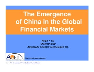 The Emergence
                   of China in the Global
                    Financial Markets
                                                     Ralph Y. Liu
                                                   Chairman/CEO
                                        Advanced e-Financial Technologies, Inc.




                                     http://www.InvestorsAlly.com


Slide 1   The Emergence of China in the Global Financial Markets
 