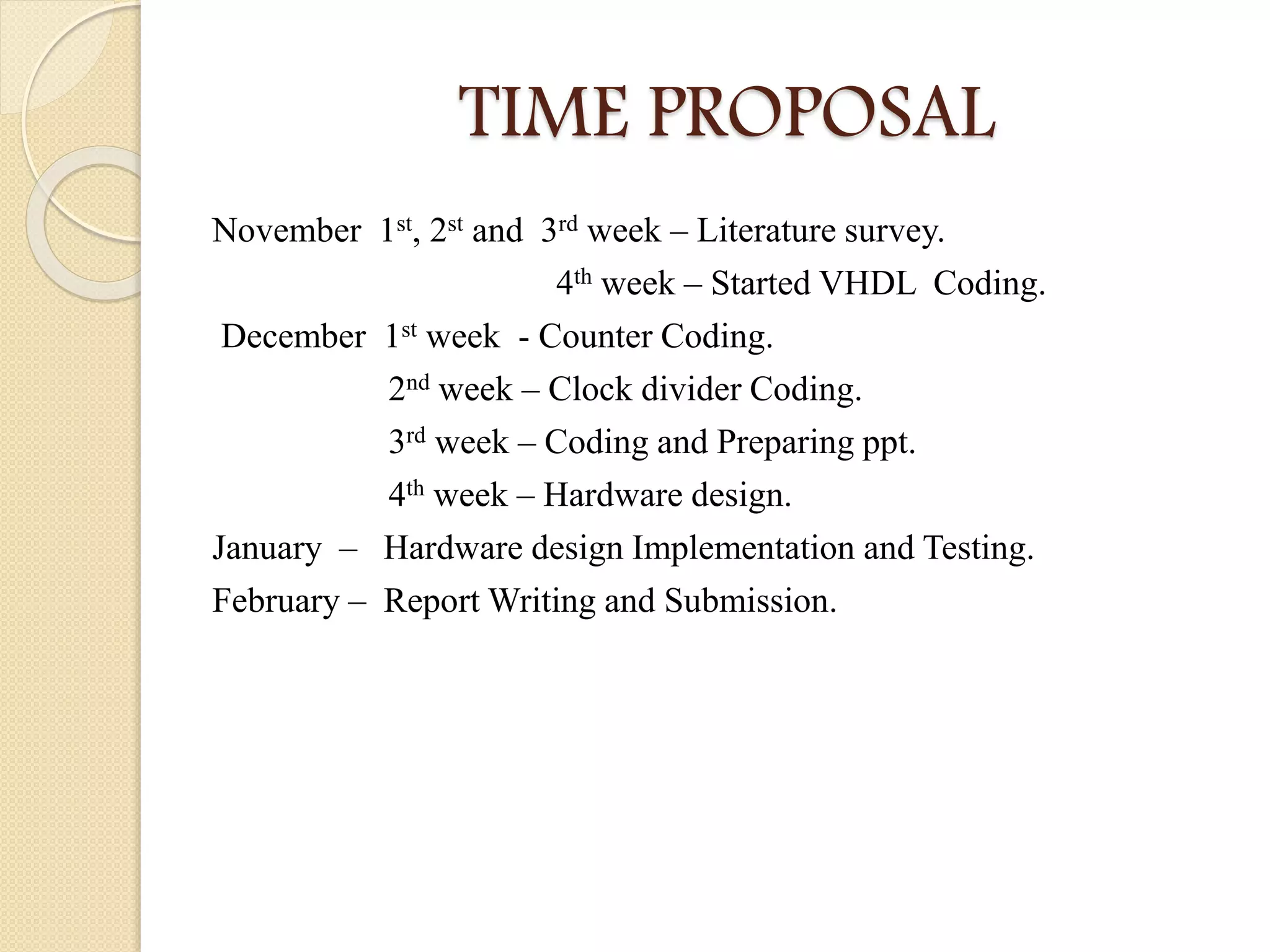 TIME PROPOSAL
November 1st, 2st and 3rd week – Literature survey.
4th week – Started VHDL Coding.
December 1st week - Counter Coding.
2nd week – Clock divider Coding.
3rd week – Coding and Preparing ppt.
4th week – Hardware design.
January – Hardware design Implementation and Testing.
February – Report Writing and Submission.
 