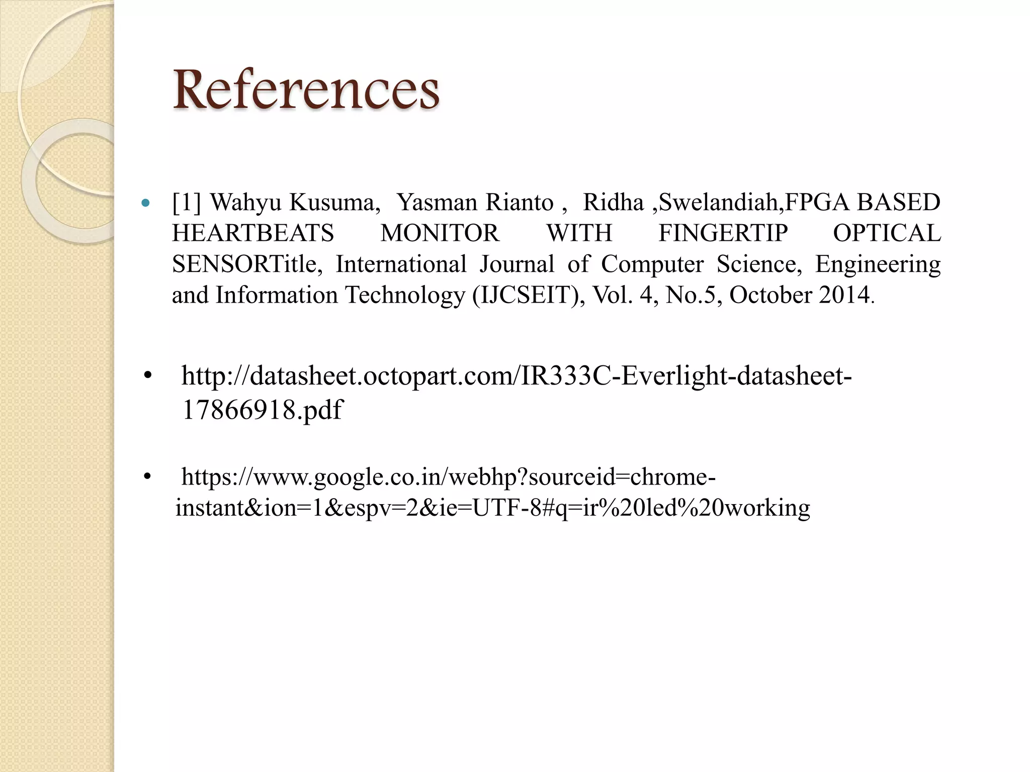 References
 [1] Wahyu Kusuma, Yasman Rianto , Ridha ,Swelandiah,FPGA BASED
HEARTBEATS MONITOR WITH FINGERTIP OPTICAL
SENSORTitle, International Journal of Computer Science, Engineering
and Information Technology (IJCSEIT), Vol. 4, No.5, October 2014.
• http://datasheet.octopart.com/IR333C-Everlight-datasheet-
17866918.pdf
• https://www.google.co.in/webhp?sourceid=chrome-
instant&ion=1&espv=2&ie=UTF-8#q=ir%20led%20working
 