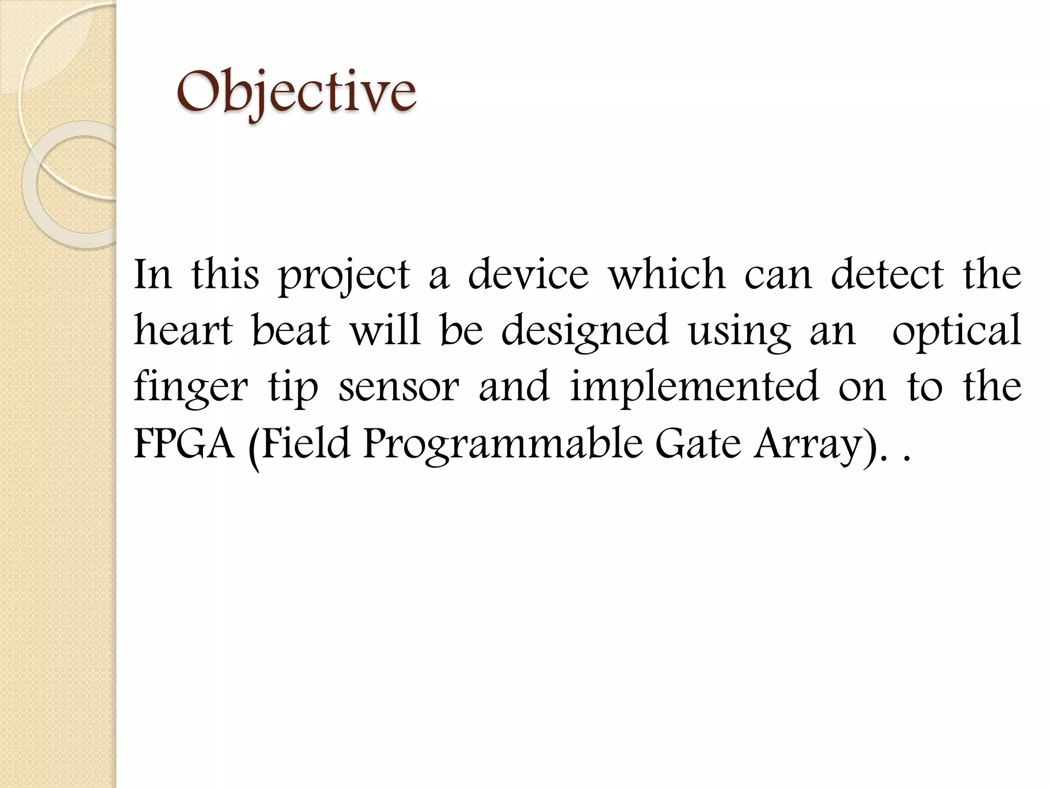 Objective
In this project a device which can detect the
heart beat will be designed using an optical
finger tip sensor and implemented on to the
FPGA (Field Programmable Gate Array). .
 