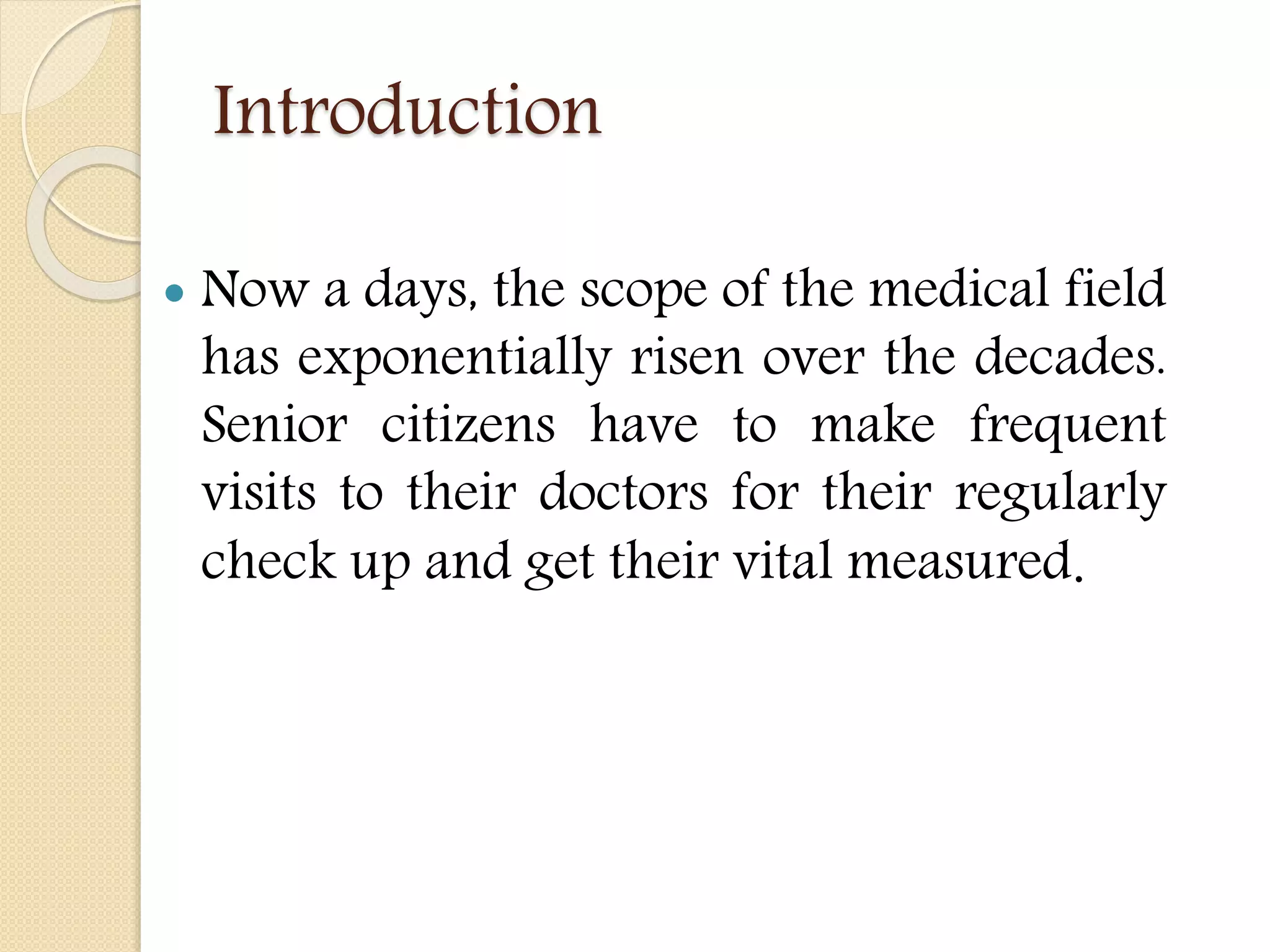 Introduction
 Now a days, the scope of the medical field
has exponentially risen over the decades.
Senior citizens have to make frequent
visits to their doctors for their regularly
check up and get their vital measured.
 