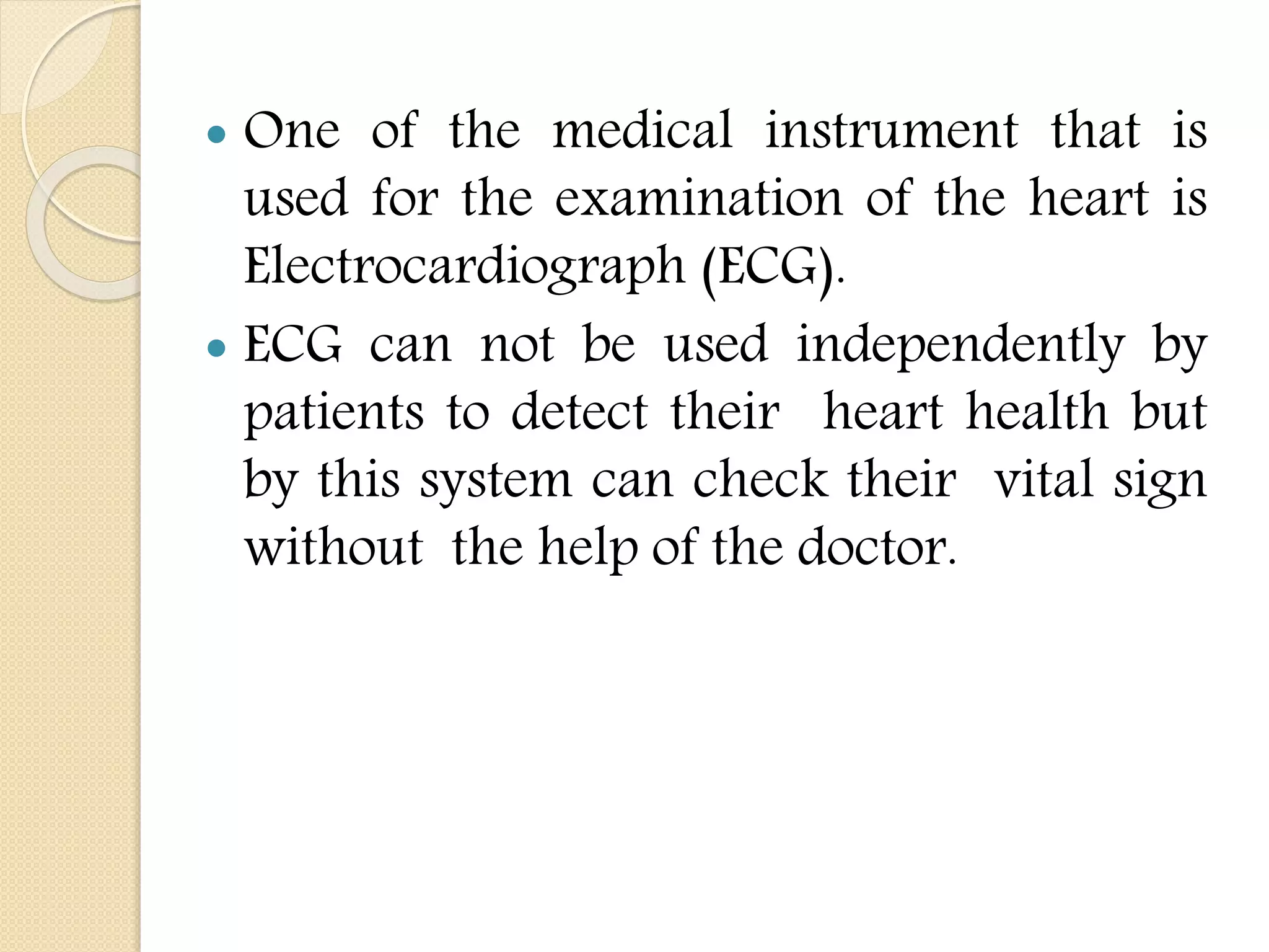  One of the medical instrument that is
used for the examination of the heart is
Electrocardiograph (ECG).
 ECG can not be used independently by
patients to detect their heart health but
by this system can check their vital sign
without the help of the doctor.
 