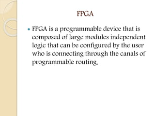 FPGA
 FPGA is a programmable device that is
composed of large modules independent
logic that can be configured by the use...