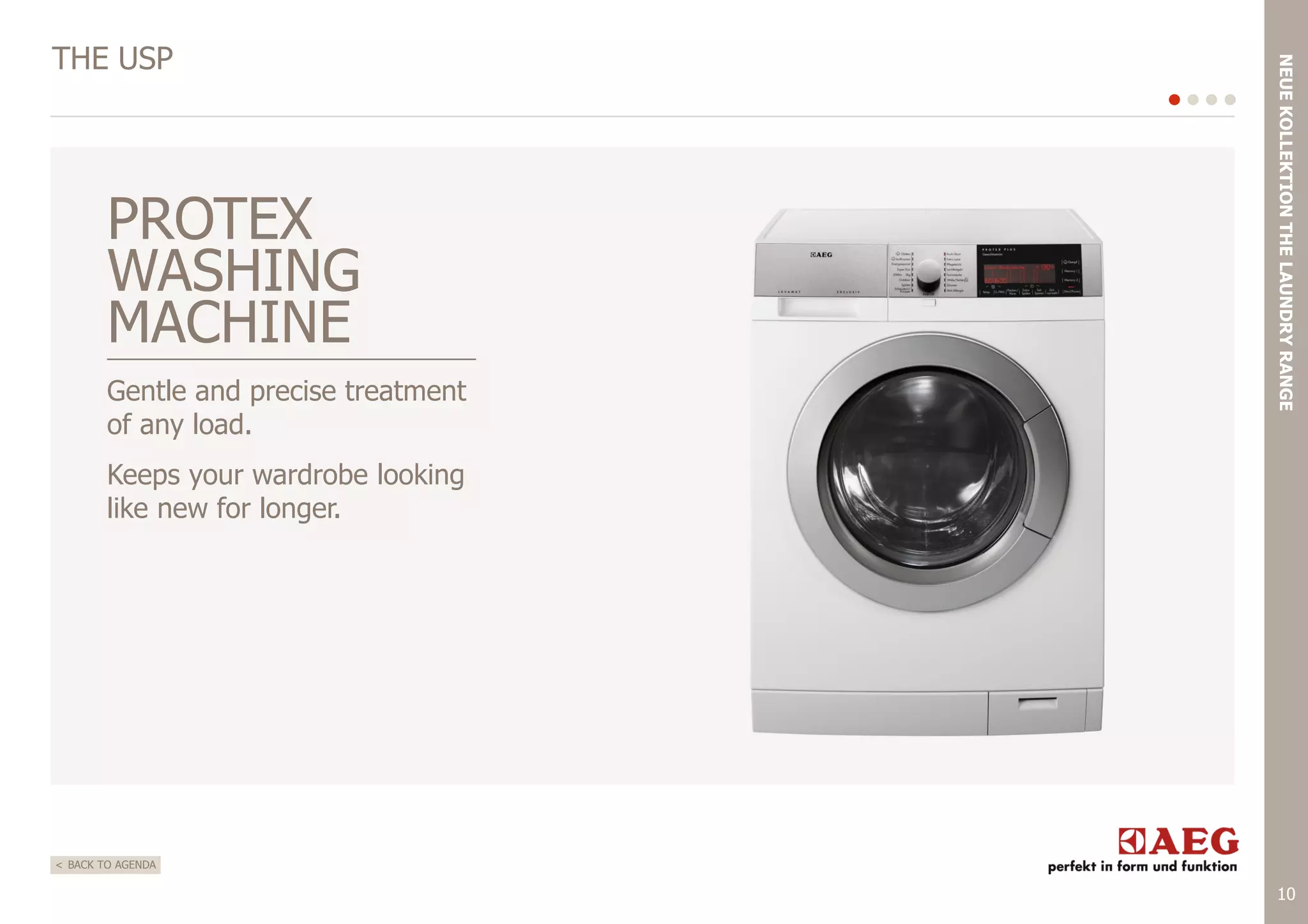 PROTEX
WASHING
MACHINE
Gentle and precise treatment
of any load.

NEUE KOLLEKTION THE LAUNDRY RANGE

THE USP

Keeps your wardrobe looking
like new for longer.

< BACK TO AGENDA

10

 
