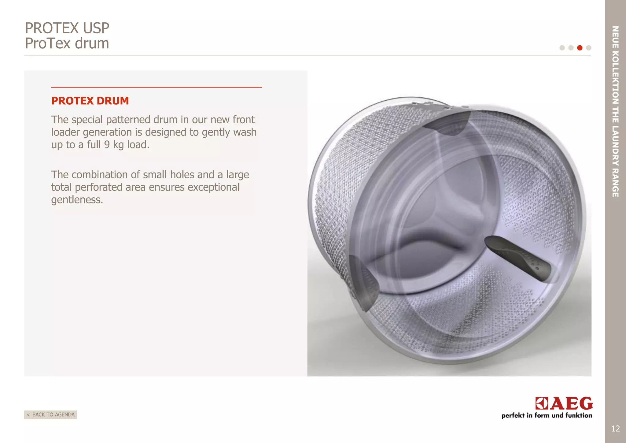 PROTEX DRUM
The special patterned drum in our new front
loader generation is designed to gently wash
up to a full 9 kg load.
The combination of small holes and a large
total perforated area ensures exceptional
gentleness.

NEUE KOLLEKTION THE LAUNDRY RANGE

PROTEX USP
ProTex drum

< BACK TO AGENDA

12

 