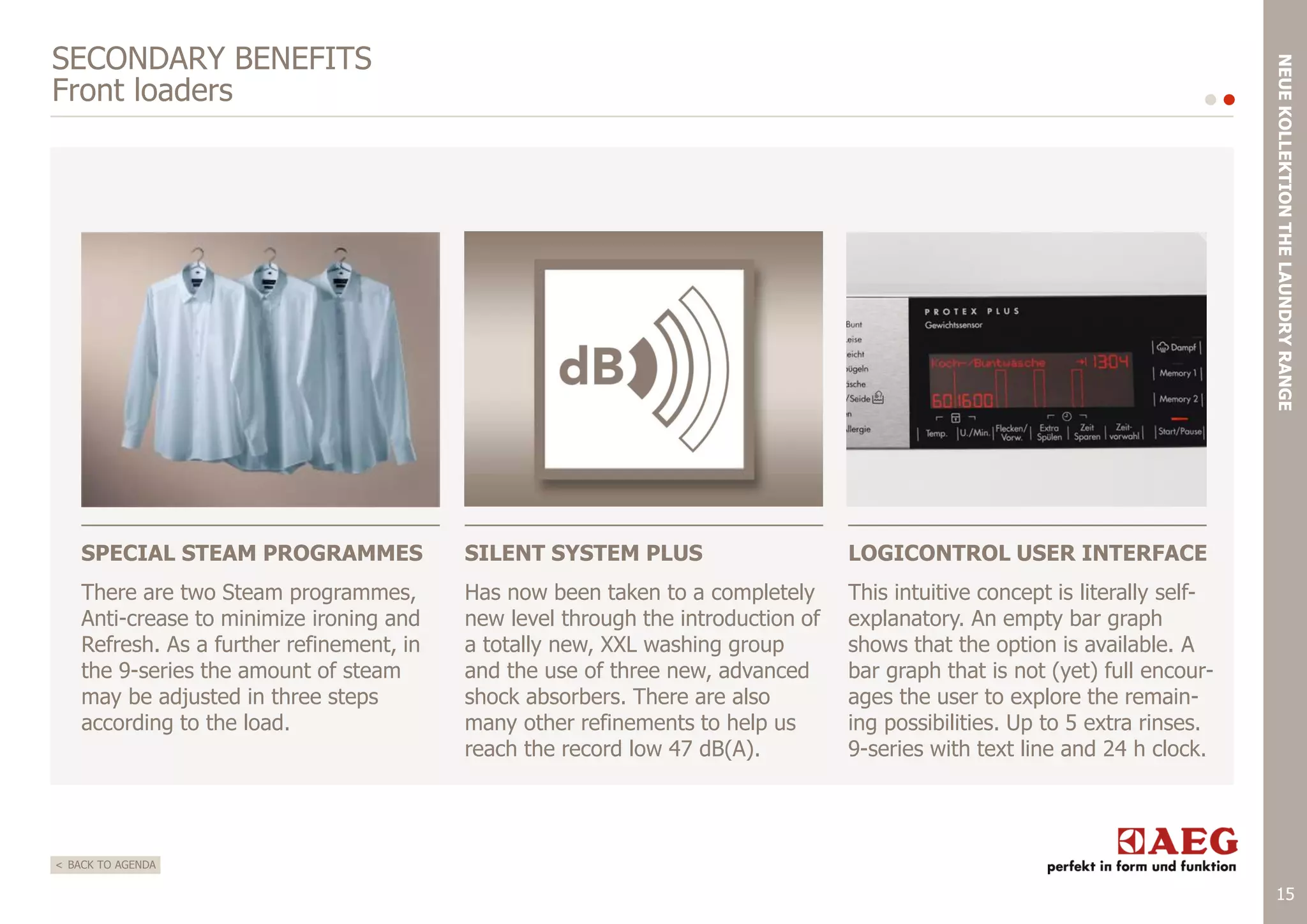 NEUE KOLLEKTION THE LAUNDRY RANGE

SECONDARY BENEFITS
Front loaders

SPECIAL STEAM PROGRAMMES

SILENT SYSTEM PLUS

LOGICONTROL USER INTERFACE

There are two Steam programmes,
Anti-crease to minimize ironing and
Refresh. As a further refinement, in
the 9-series the amount of steam
may be adjusted in three steps
according to the load.

Has now been taken to a completely
new level through the introduction of
a totally new, XXL washing group
and the use of three new, advanced
shock absorbers. There are also
many other refinements to help us
reach the record low 47 dB(A).

This intuitive concept is literally selfexplanatory. An empty bar graph
shows that the option is available. A
bar graph that is not (yet) full encourages the user to explore the remaining possibilities. Up to 5 extra rinses.
9-series with text line and 24 h clock.

< BACK TO AGENDA

15

 