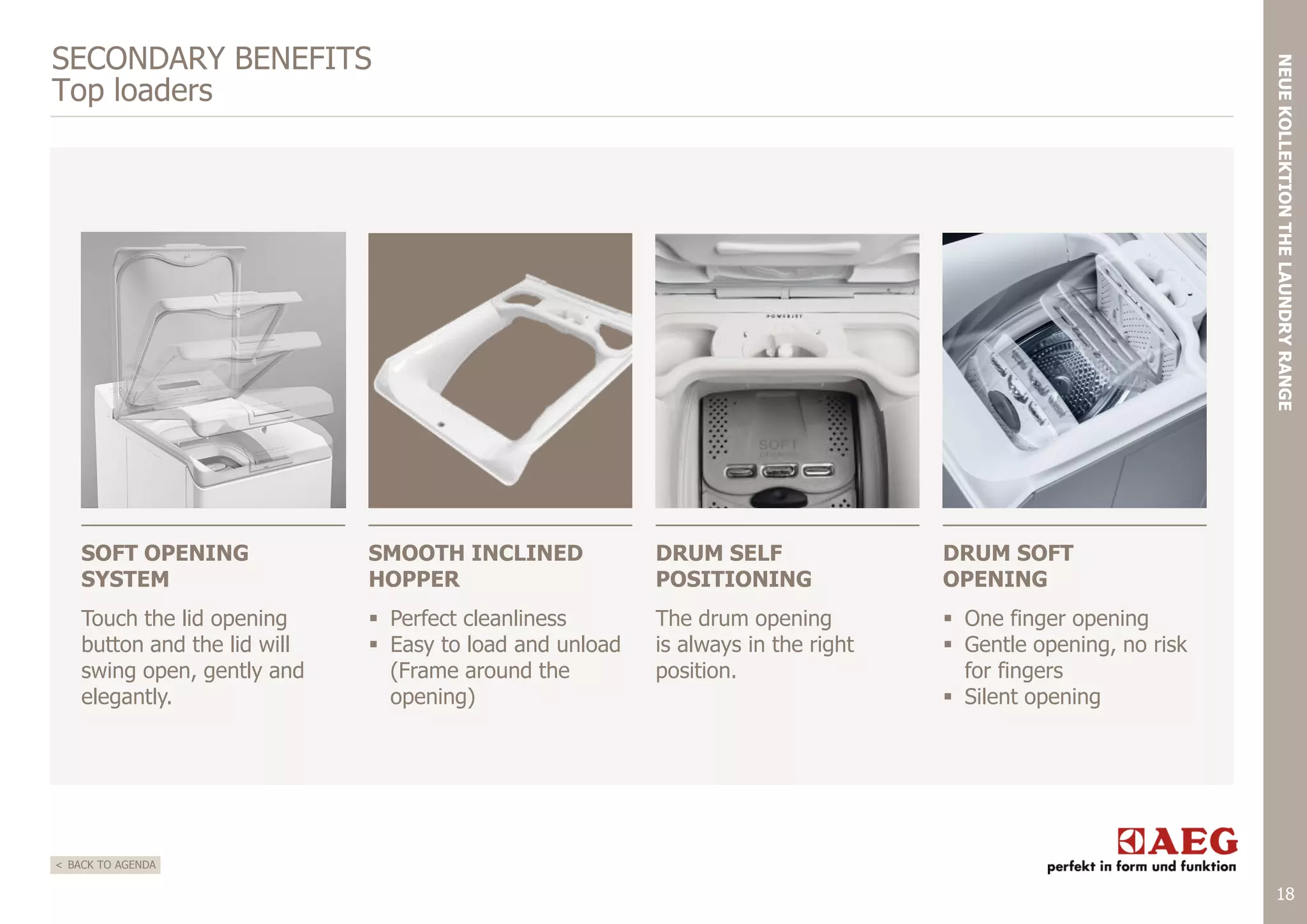 NEUE KOLLEKTION THE LAUNDRY RANGE

SECONDARY BENEFITS
Top loaders

SOFT OPENING
SYSTEM

SMOOTH INCLINED
HOPPER

DRUM SELF
POSITIONING

DRUM SOFT
OPENING

Touch the lid opening
button and the lid will
swing open, gently and
elegantly.

 Perfect cleanliness
 Easy to load and unload
(Frame around the
opening)

The drum opening
is always in the right
position.

 One finger opening
 Gentle opening, no risk
for fingers
 Silent opening

< BACK TO AGENDA

18

 