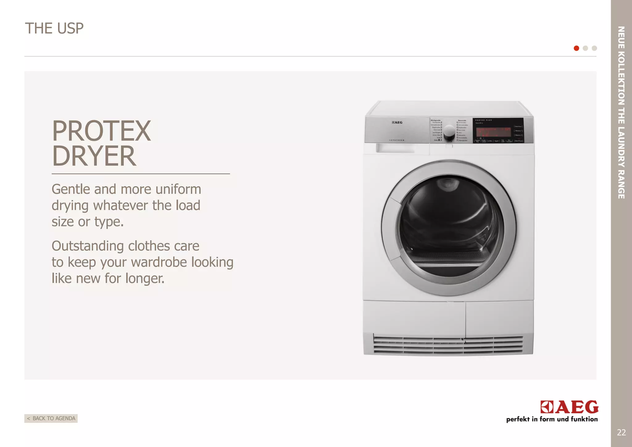 PROTEX
DRYER
Gentle and more uniform
drying whatever the load
size or type.

NEUE KOLLEKTION THE LAUNDRY RANGE

THE USP

Outstanding clothes care
to keep your wardrobe looking
like new for longer.

< BACK TO AGENDA

22

 