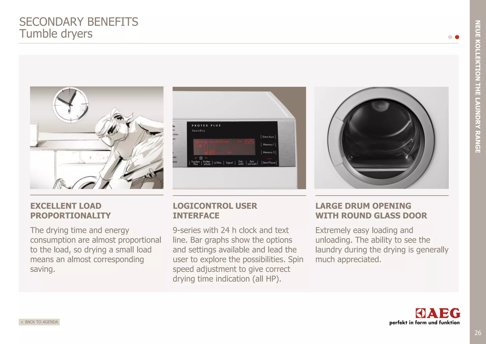 NEUE KOLLEKTION THE LAUNDRY RANGE

SECONDARY BENEFITS
Tumble dryers

EXCELLENT LOAD
PROPORTIONALITY

LOGICONTROL USER
INTERFACE

LARGE DRUM OPENING
WITH ROUND GLASS DOOR

The drying time and energy
consumption are almost proportional
to the load, so drying a small load
means an almost corresponding
saving.

9-series with 24 h clock and text
line. Bar graphs show the options
and settings available and lead the
user to explore the possibilities. Spin
speed adjustment to give correct
drying time indication (all HP).

Extremely easy loading and
unloading. The ability to see the
laundry during the drying is generally
much appreciated.

< BACK TO AGENDA

26

 