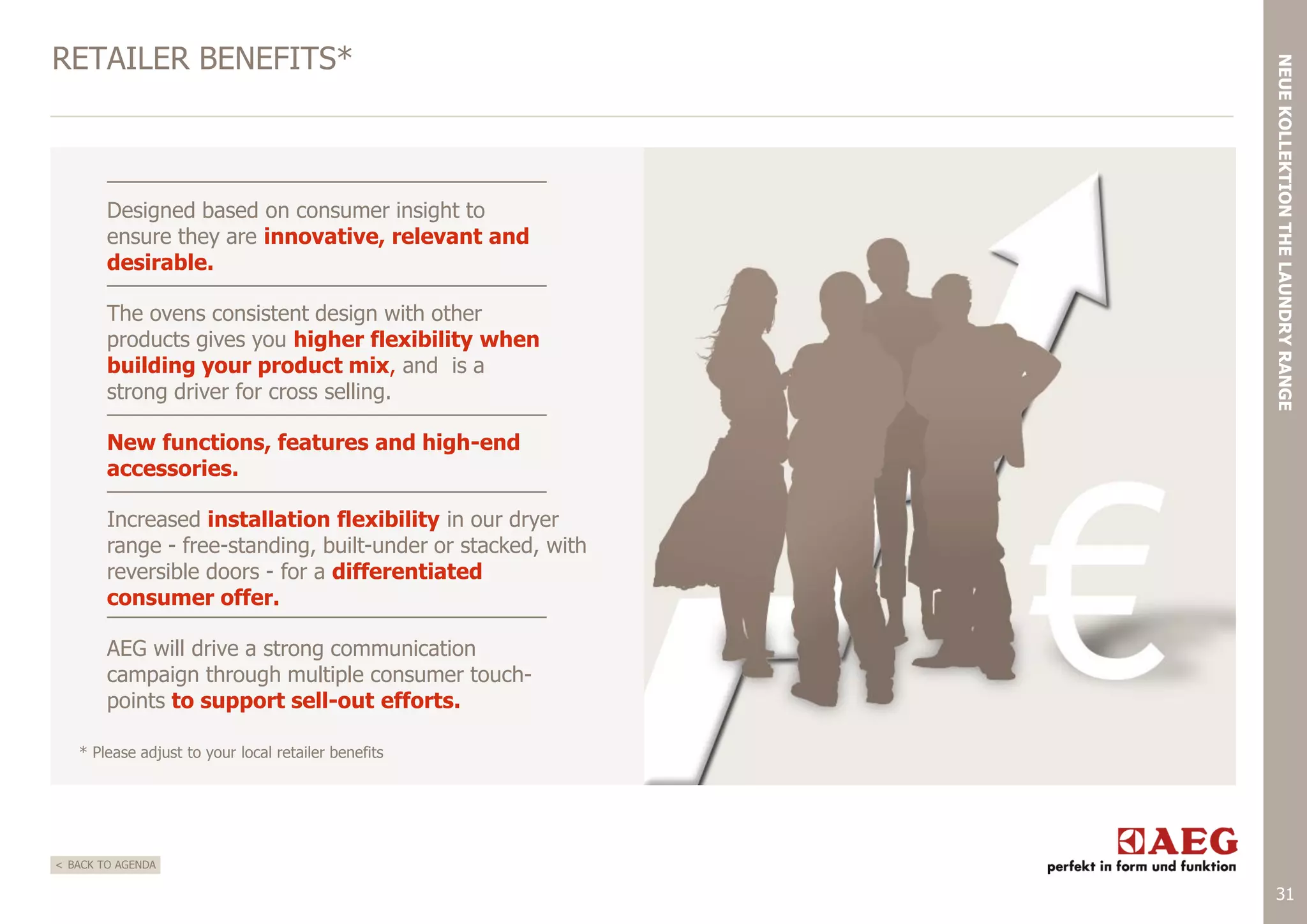 Designed based on consumer insight to
ensure they are innovative, relevant and
desirable.

The ovens consistent design with other
products gives you higher flexibility when
building your product mix, and is a
strong driver for cross selling.

NEUE KOLLEKTION THE LAUNDRY RANGE

RETAILER BENEFITS*

New functions, features and high-end
accessories.
Increased installation flexibility in our dryer
range - free-standing, built-under or stacked, with
reversible doors - for a differentiated
consumer offer.
AEG will drive a strong communication
campaign through multiple consumer touchpoints to support sell-out efforts.
* Please adjust to your local retailer benefits

< BACK TO AGENDA

31

 