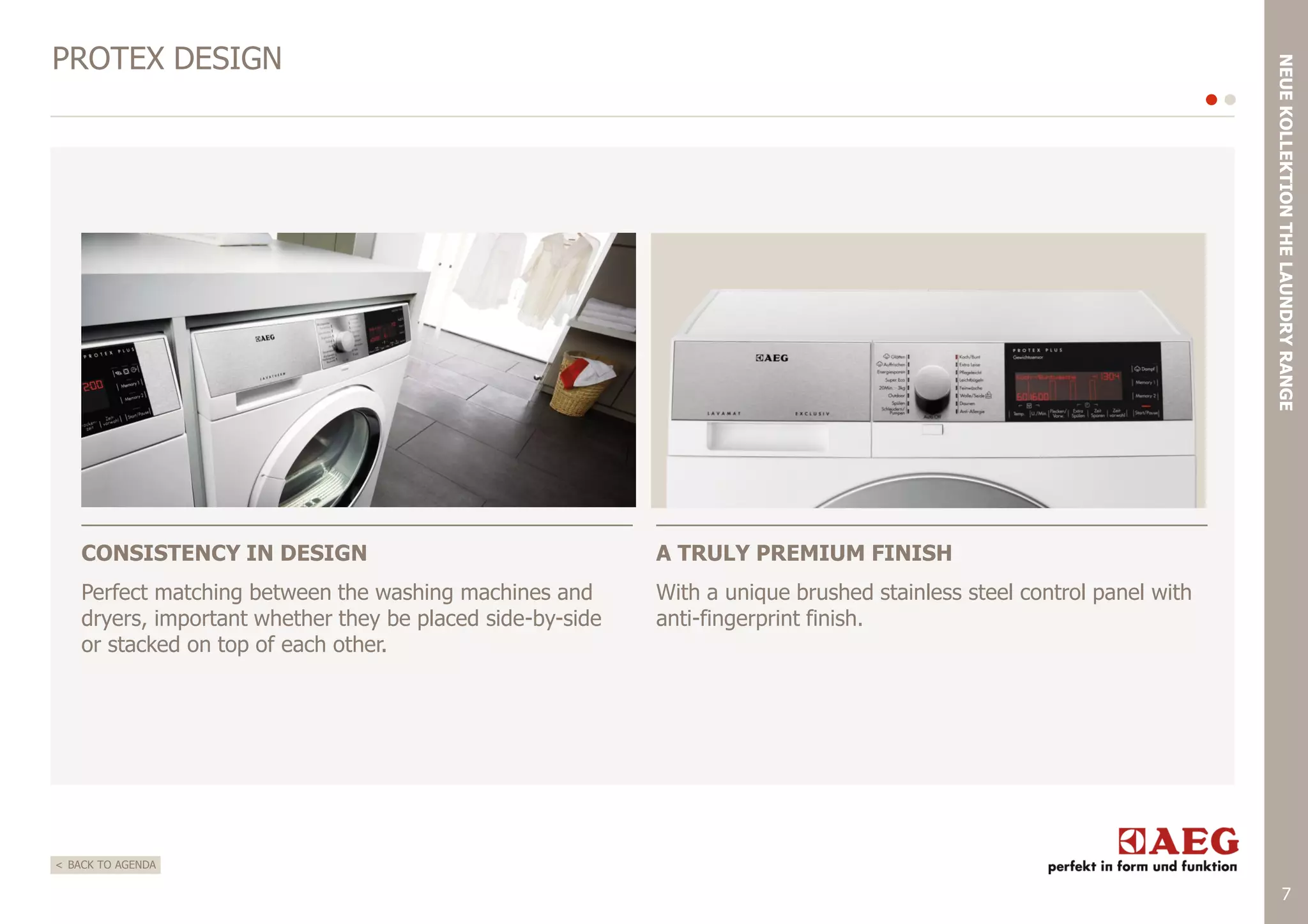 NEUE KOLLEKTION THE LAUNDRY RANGE

PROTEX DESIGN

CONSISTENCY IN DESIGN

A TRULY PREMIUM FINISH

Perfect matching between the washing machines and
dryers, important whether they be placed side-by-side
or stacked on top of each other.

With a unique brushed stainless steel control panel with
anti-fingerprint finish.

< BACK TO AGENDA

7

 
