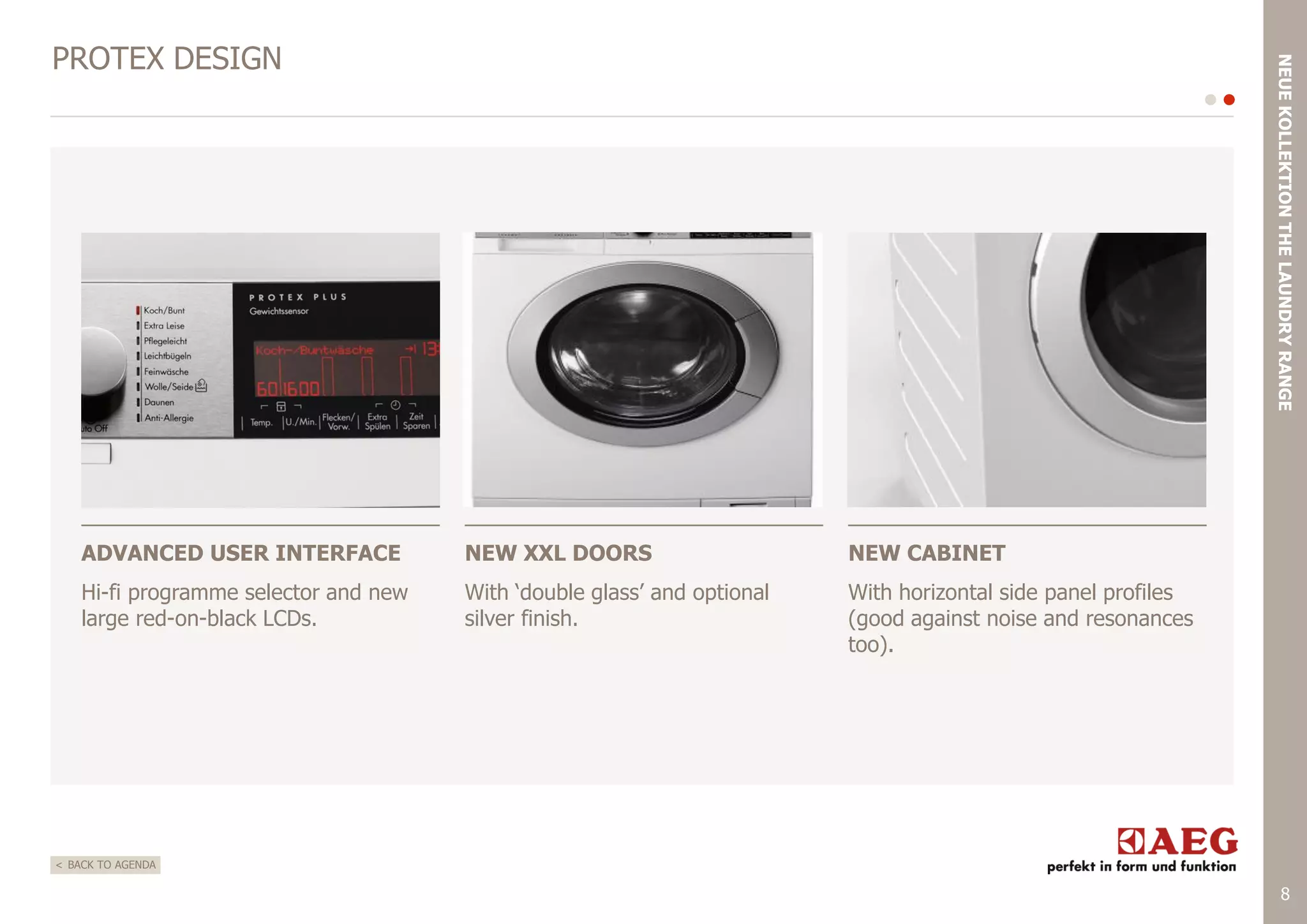NEUE KOLLEKTION THE LAUNDRY RANGE

PROTEX DESIGN

ADVANCED USER INTERFACE

NEW XXL DOORS

NEW CABINET

Hi-fi programme selector and new
large red-on-black LCDs.

With „double glass‟ and optional
silver finish.

With horizontal side panel profiles
(good against noise and resonances
too).

< BACK TO AGENDA

8

 
