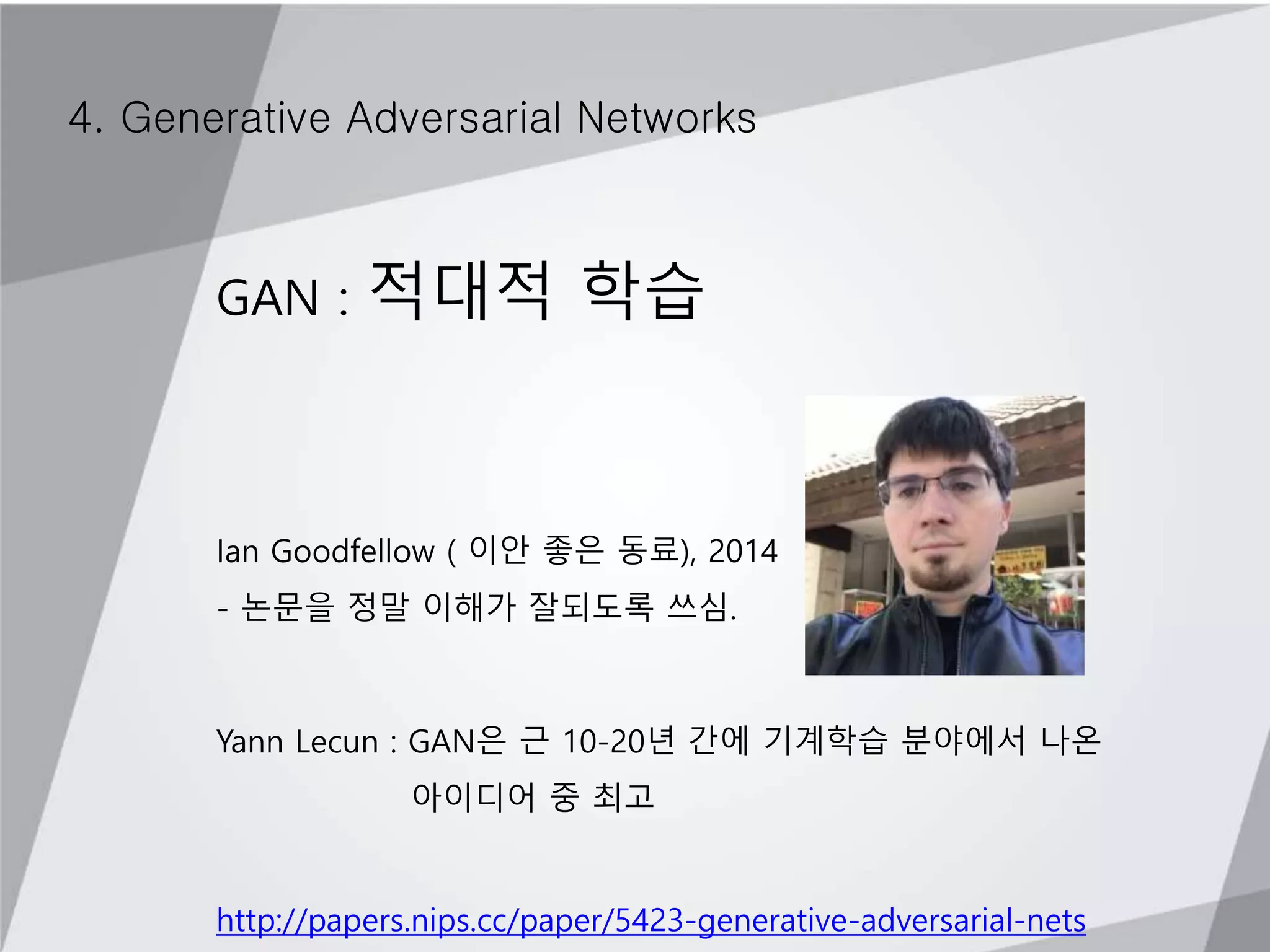4. Generative Adversarial Networks
GAN : 적대적 학습
Ian Goodfellow ( 이안 좋은 동료), 2014
- 논문을 정말 이해가 잘되도록 쓰심.
Yann Lecun : GAN은 근 10-20년 간에 기계학습 분야에서 나온
아이디어 중 최고
http://papers.nips.cc/paper/5423-generative-adversarial-nets
 