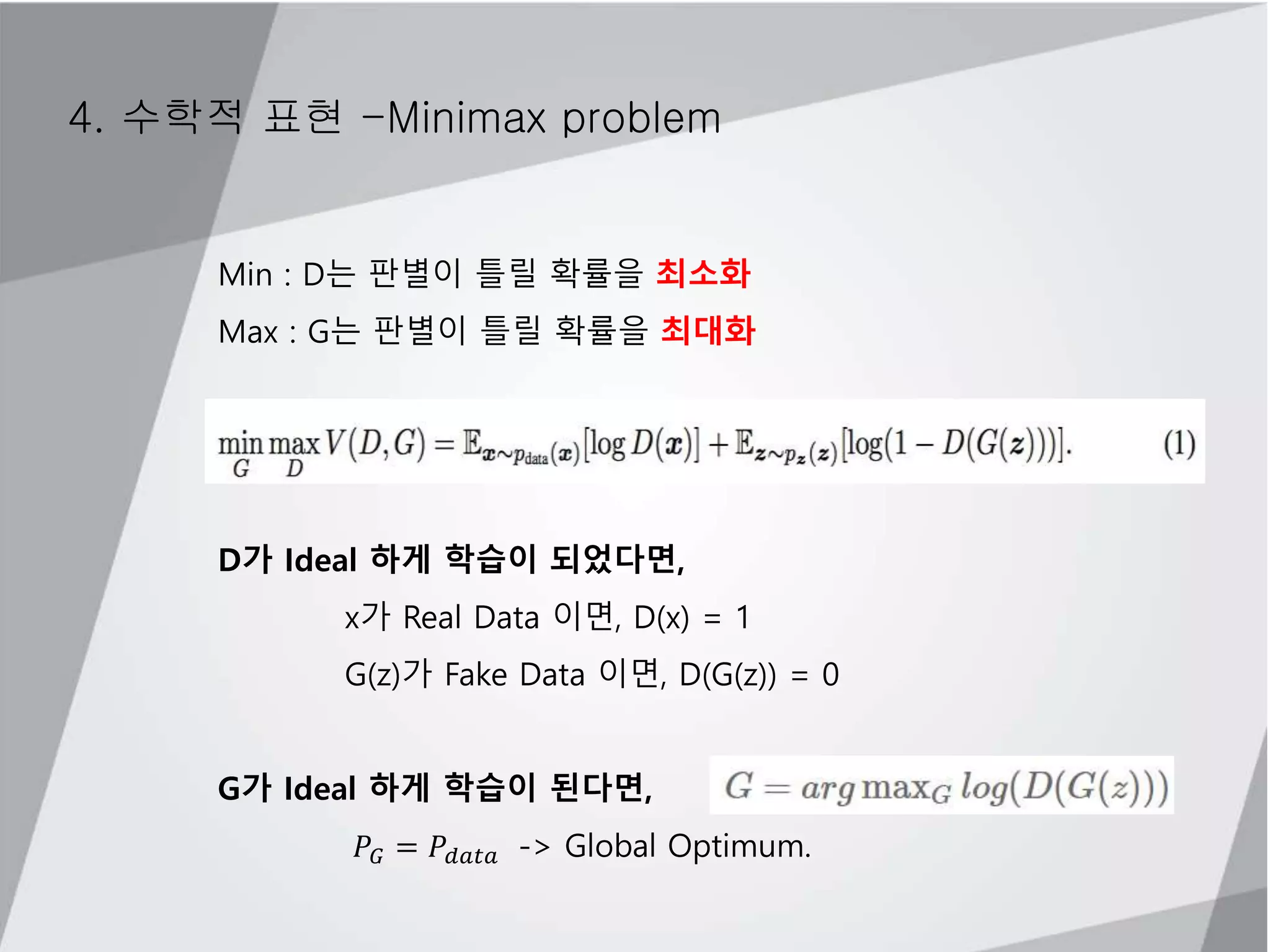 4. 수학적 표현 -Minimax problem
Min : D는 판별이 틀릴 확률을 최소화
Max : G는 판별이 틀릴 확률을 최대화
D가 Ideal 하게 학습이 되었다면,
x가 Real Data 이면, D(x) = 1
G(z)가 Fake Data 이면, D(G(z)) = 0
G가 Ideal 하게 학습이 된다면,
𝑃𝐺 = 𝑃𝑑𝑎𝑡𝑎 -> Global Optimum.
 
