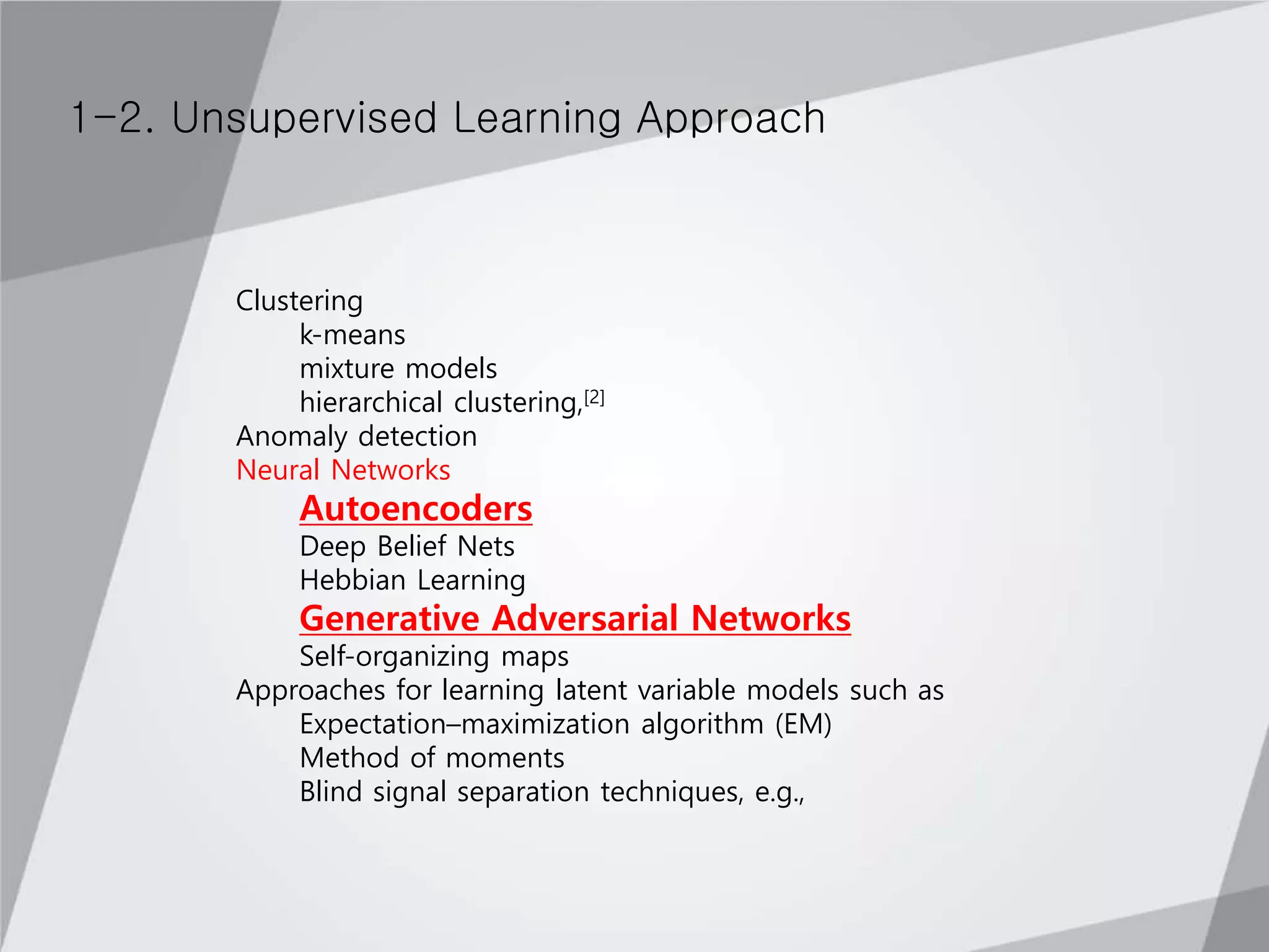 1-2. Unsupervised Learning Approach
Clustering
k-means
mixture models
hierarchical clustering,[2]
Anomaly detection
Neural Networks
Autoencoders
Deep Belief Nets
Hebbian Learning
Generative Adversarial Networks
Self-organizing maps
Approaches for learning latent variable models such as
Expectation–maximization algorithm (EM)
Method of moments
Blind signal separation techniques, e.g.,
 