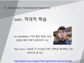4. Generative Adversarial Networks
GAN : 적대적 학습
Ian Goodfellow ( 이안 좋은 동료), 2014
- 논문을 정말 이해가 잘되도록 쓰심.
Yann Lecun : GAN은 근 10-20년 간에 기계학습 분야에서 나온
아이디어 중 최고
http://papers.nips.cc/paper/5423-generative-adversarial-nets
 