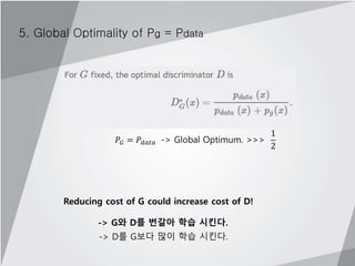 5. Global Optimality of Pg = Pdata
𝑃𝐺 = 𝑃𝑑𝑎𝑡𝑎 -> Global Optimum. >>>
1
2
Reducing cost of G could increase cost of D!
-> G와 D를 번갈아 학습 시킨다.
-> D를 G보다 많이 학습 시킨다.
 